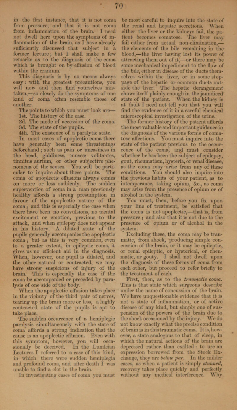 m the first instance, that it is not coma from pressure, and that it is not coma from inflammation of the brain. I need not dwell here upon the symptoms of in¬ flammation of the brain, as I have already sufficiently discussed that subject in a former lecture; but I shall make a few remarks as to the diagnosis of the coma which is brought on by effusion of blood within the cranium. This diagnosis is by no means always easy : with the greatest precautions, you will now and then find yourselves mis¬ taken,—so closely do the symptoms of one kind of coma often resemble those of another. The points to which you must look are— 1st. The history of the case. 2d. The mode of accession of the coma. 3d. The state of the pupils. 4tli. The existence of a paralytic state. In most cases of apoplectic coma there have generally been some threatenings beforehand; such as pain or uneasiness in the head, giddiness, muscae volitantes, tinnitus aurimn, or other subjective phe¬ nomena of the senses. You will be parti¬ cular to inquire about these points. The coma of apoplectic effusions always comes on more or less suddenly. The sudden supervention of coma in a man previously healthy affords a strong presumption in favour of the apoplectic nature of the coma; and this is especially the case when there have been no convulsions, no mental excitement or emotion, previous to the attack, and when epilepsy does not appear in his liistory. A dilated state of the pupils generally accompanies the apoplectic coma ; but as this is very common, even to a greater extent, in epileptic coma, it gives us no efficient aid in the diagnosis. When, however, one pupil is dilated, and the other natural or contracted, we may have strong suspicions of injury of the brain. This is especially the case if the coma be accompanied or preceded by para¬ lysis of one side of the body. When the apoplectic effusion takes place in the vicinity of the third pair of nerves, tearing up the brain more or less, a highly contracted state of the pupils is apt to take place. The sudden occurrence of a hemiplegic paralysis simultaneously with the state of coma affords a strong indication that the cause is an apoplectic effusion. Even with this symptom, however, you will occa¬ sionally be deceived. In the Lumleian Lectures I referred to a case of this kind, in which there were sudden hemiplegia and profound coma, and after death I was unable to find a clot in the brain. In investigating cases of coma you must be most careful to inquire into the state of the renal and hepatic secretions. When either the liver or the kidneys fail, the pa¬ tient becomes comatose. The liver may fail either from actual non-elimination,— the elements of the bile remaining in the blood,—the liver having lost its power of attracting them out of it,—or there may be some mechanical impediment to the flow of the bile, either in disease of the ducts them¬ selves within the fiver, or in some stop¬ page of the hepatic or common ducts out¬ side the fiver. The hepatic derangement shows itself plainly enough in the jaundiced state of the patient. When the kidney is at fault I need not tell you that you will find the evidence of it in a careful chemical microscopical investigation of the mine. The former history of the patient affords the most valuable and important guidance in the diagnosis of the various forms of coma¬ tose affections. You must inquire into the state of the patient previous to the occur¬ rence of the coma, and must consider whether he has been the subject of epilepsy, gout, rheumatism, hysteria, or renal disease^ as the coma may arise from any of these conditions. You should also inquire into the previous habits of your patient, as to intemperance, taking opium, &c., as coma may arise from the presence of opium or of alcohol in the system. You must, then, before you fix upon your fine of treatment, be satisfied that the coma is not apoplectic,—that is, from pressure ; and also that it is not due to the presence of opium or of alcohol in the system. Excluding these, the coma may be trau¬ matic, from shock, producing simple con¬ cussion of the brain, or it may be epileptic, or renal epileptic, or hysterical, or rheu¬ matic, or gouty. I shall not dwell upon the diagnosis of these forms of coma from each other, but proceed to refer briefly to the treatment of each. First, then, as to the traumatic coma. This is that state which surgeons describe under the name of concussion of the brain. We have unquestionable evidence that it is not a state of inflammation, or of active disease of any kind, but simply one of sus¬ pension of the powers of the brain due to the shock occasioned by the injury. We do not know exactly what the precise condition of brain is in this traumat ic coma. It is, how¬ ever, a state analogous to that of sleep, in which the natural actions of the brain are depressed rather than exalted : to use an expression borrowed from the Stock Ex¬ change, they are below par. In the milder cases, as when a patient is simply stunned, recovery takes place quickly and perfectly without any medical interference. Why