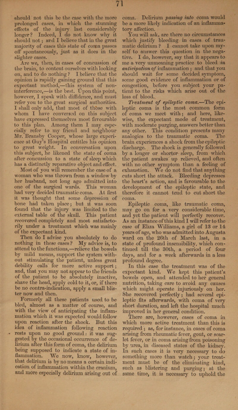 should not this he the case with the more prolonged cases, in which the stunning effects of the injury last considerably longer ? Indeed, I do not know why it should not; ard I believe that in the great majority of cases this state of coma passes off spontaneously, just as it does in the slighter cases. Are we, then, in cases of concussion of the brain, to content ourselves with looking on, and to do nothing ? I believe that the opinion is rapidly gaining ground that this expectant method,—this system of non¬ interference,—is the best. Upon this point, however, I speak with diffidence, and must refer you to the great surgical authorities. I shall only add, that most of those with whom I have conversed on this subject have expressed themselves most favourable to this plan. Among them I may espe¬ cially refer to my friend and neighbour Mr. Bransby Cooper, whose large experi¬ ence at Gfuy’s Hospital entitles his opinion to great weight. In conversation upon this subject, he likened the state of coma after concussion to a state of sleep which has a distinctly reparative object and effect. Most of you will remember the case of a woman who was thrown from a window by her husband, not long ago admitted into one of the surgical wards. This woman had very decided traumatic coma. At first it was thought that some depression of bone had taken place; but it was soon found that the injury was limited to the external table of the skull. This patient recovered completely and most satisfacto¬ rily under a treatment which was mainly of the expectant kind. Then do I advise you absolutely to do nothing in these cases ? My advice is, to attend to the functions,—relieve the bowels by mild means, support the system with¬ out stimulating the patient, unless great debility calls for more active support; and, that you may not appear to the friends of the patient to be absolutely inactive, shave the head, apply cold to it, or, if there be no contra-indication, apply a small blis¬ ter now and then. Formerly all these patients used to be bled, almost as a matter of course, and with the view of anticipating the inflam¬ mation which it was expected would follow upon reaction after the shock. But this idea of inflammation following reaction - rests upon no good ground: it was sug¬ gested by the occasional occurrence of de¬ lirium after this form of coma, the delirium being supposed to indicate a state of in¬ flammation. We now, know, however, that delirium is by no means a certain indi¬ cation of inflammation within the cranium, and more especially delirium arising out of coma. Delirium passing into coma would be a more likely indication of an inflamma¬ tory affection. You will ask, are there no circumstances which justify bleeding in cases of trau¬ matic delirium P I cannot take upon my¬ self to answer this question in the nega¬ tive. I do, however, say that it appears to me a very unmeaning practice to bleed in anticipation of inflammation ; and that you should wait for some decided symptom, some good evidence of inflammation or of congestion, before you subject your pa¬ tient to the risks which arise out of the loss of blood. Treatment of epileptic coma.—The epi¬ leptic coma is the most common form of coma we meet with; and here, like¬ wise, the expectant mode of treatment, with moderate purging, answers better than any other. This condition presents many analogies to the traumatic coma. The brain experiences a shock from the epileptic discharge. The shock is generally followed by a longer or shorter sleep, from which the patient awakes up relieved, and often with no other symptom than a feeling of exhaustion. We do not find that anything cuts short the attack. Bleeding depresses the heart’s action, and is favourable to the development of the epileptic state, and therefore it cannot tend to cut short the coma. Epileptic coma, like traumatic coma, may go on for a very considerable time, and yet the patient will perfectly recover. As an instance of this kind I will refer to the case of Eliza Williams, a girl of 13 or 14 years of age, who was admitted into Augusta ward on the 26th of March last, in a state of profound insensibility, which con¬ tinued till the 30th, a period of four days, and for a week afterwards in a less profound degree. In this case the treatment was of the expectant kind. We kept this patient’s bowels open, and attended to her general nutrition, taking care to avoid any causes which might operate injuriously on her. She recovered perfectly; had several epi¬ leptic fits afterwards, with coma of very short duration, and left the hospital much improved in her general condition. There are, however, cases of coma in which more active treatment than this is required ; as, for instance, in cases of coma arising from rheumatic fever, gout, or scar¬ let fever, or in coma arising from poisoning by urea, in diseased states of the kidney. In such cases it is very necessary to do something more than watch; your treat¬ ment must be of the eliminating kind, such as blistering and purging; at the same time, it is necessary to uphold the