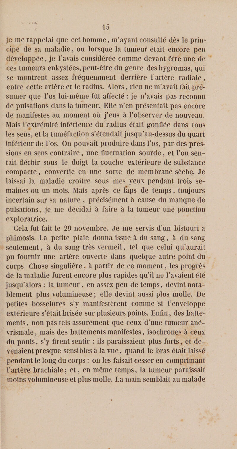 . - a, 15 je me rappelai que cet homme, m’ayant consulté dès le prin¬ cipe de sa maladie, ou lorsque la tumeur était encore peu développée, Je l’avais considérée comme devant être une de ces tumeurs enkystées, peut-être du genre des hygromas, qui se montrent assez fréquemment derrière l’artère radiale, entre cette artère et le radius. Alors, rien ne m’avait fait pré¬ sumer que l’os lurmême fût affecté : je n’avais pas reconnu de pulsations dans la tumeur. Elle n’en présentait pas encore de manifestes au moment où j’eus à l’observer de nouveau. Mais l’extrémité inférieure du radius était gonflée dans tous les sens, et la tuméfaction s’étendait jusqu’au-dessus du quart inférieur de l’os. On pouvait produire dans l’os, par des pres¬ sions en sens contraire, une fluctuation sourde, et l’on sen¬ tait fléchir sous le doigt la couche extérieure de substance compacte, convertie en une sorte de membrane sèche. Je laissai la maladie croître sous mes yeux pendant trois se¬ maines ou un mois. Mais après ce laps de temps, toujours incertain sur sa nature , précisément à cause du manque de pulsations, je me décidai à faire à la tumeur une ponction exploratrice. Cela fut fait le 29 novembre. Je me servis d’un bistouri à phimosis. La petite plaie donna issue à du sang, à du sang seulement, à du sang très vermeil, tel que celui qu’aurait pu fournir une artère ouverte dans quelque autre point du corps. Chose singulière, à partir de ce moment, les progrès de la maladie furent encore plus rapides qu’il ne l’avaient été jusqu’alors : la tumeur, en assez peu de temps, devint nota¬ blement plus volumineuse ; elle devint aussi plus molle. De petites bosselures s’y manifestèrent comme si l’enveloppe extérieure s’était brisée sur plusieurs points. Enfin, des batte¬ ments, non pas tels assurément que ceux d’une tumeur ané- vrismale, mais des battements manifestes, isochrones à ceux du pouls, s’y firent sentir : ils paraissaient plus forts, et de¬ venaient presque sensibles à la vue, quand le bras était laissé pendant le long du corps : on les faisait cesser en comprimant l’artère brachiale; et, en même temps, la tumeur paraissait moins volumineuse et plus molle. La main semblait au malade