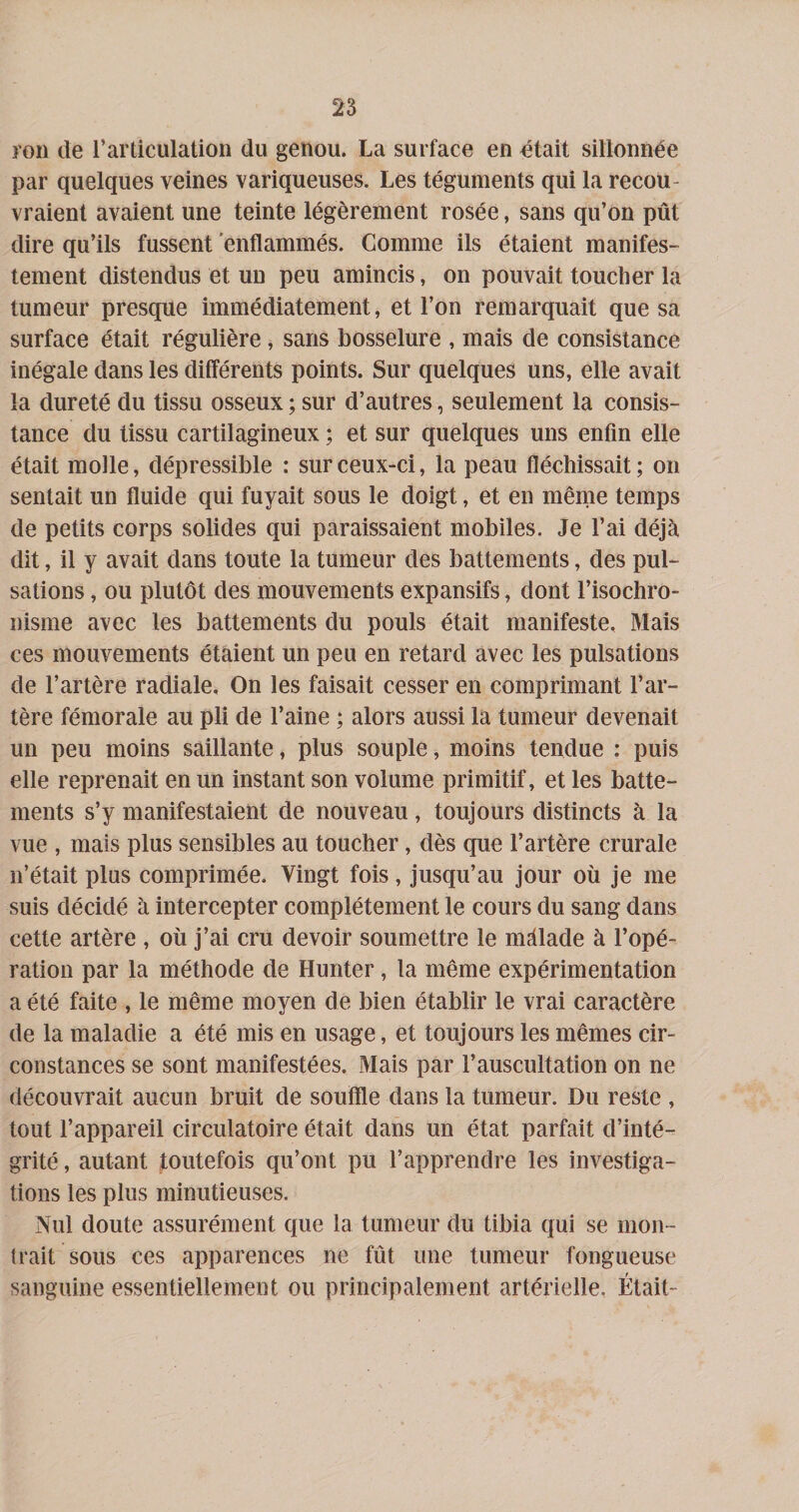 î’on de l’articulation du genou. La surface en dtait sillonnée par quelques veines variqueuses. Les téguments qui la recou¬ vraient avaient une teinte légèrement rosée, sans qu’on pût dire qu’ils fussent enflammés. Comme ils étaient manifes¬ tement distendus et un peu amincis, on pouvait toucher la tumeur presque immédiatement, et l’on remarquait que sa surface était régulière, sans bosselure , mais de consistance inégale dans les différents points. Sur quelques uns, elle avait la dureté du tissu osseux ; sur d’autres, seulement la consis¬ tance du tissu cartilagineux ; et sur quelques uns enfin elle était molle, dépressible : sur ceux-ci, la peau fléchissait ; on sentait un fluide qui fuyait sous le doigt, et en même temps de petits corps solides qui paraissaient mobiles. Je l’ai déjà dit, il y avait dans toute la tumeur des battements, des pul¬ sations , ou plutôt des mouvements expansifs, dont l’isochro¬ nisme avec les battements du pouls était manifeste. Mais ces mouvements étaient un peu en retard avec les pulsations de l’artère radiale. On les faisait cesser en comprimant l’ar¬ tère fémorale au pli de l’aine ; alors aussi la tumeur devenait un peu moins saillante, plus souple, moins tendue : puis elle reprenait en un instant son volume primitif, et les batte¬ ments s’y manifestaient de nouveau, toujours distincts à la vue , mais plus sensibles au toucher, dès que l’artère crurale n’était plus comprimée. Vingt fois, jusqu’au jour où je me suis décidé à intercepter complètement le cours du sang dans cette artère , où j’ai cru devoir soumettre le màlade à l’opé¬ ration par la méthode de Hunter, la même expérimentation a été faite , le même moyen de bien établir le vrai caractère de la maladie a été mis en usage, et toujours les mêmes cir¬ constances se sont manifestées. Mais par l’auscultation on ne découvrait aucun bruit de souffle dans la tumeur. Du reste , tout l’appareil circulatoire était dans un état parfait d’inté¬ grité , autant toutefois qu’ont pu l’apprendre les investiga¬ tions les plus minutieuses. Nul doute assurément que la tumeur du tibia qui se mon¬ trait sous ces apparences ne fût une tumeur fongueuse sanguine essentiellement ou principalement artérielle, Était-