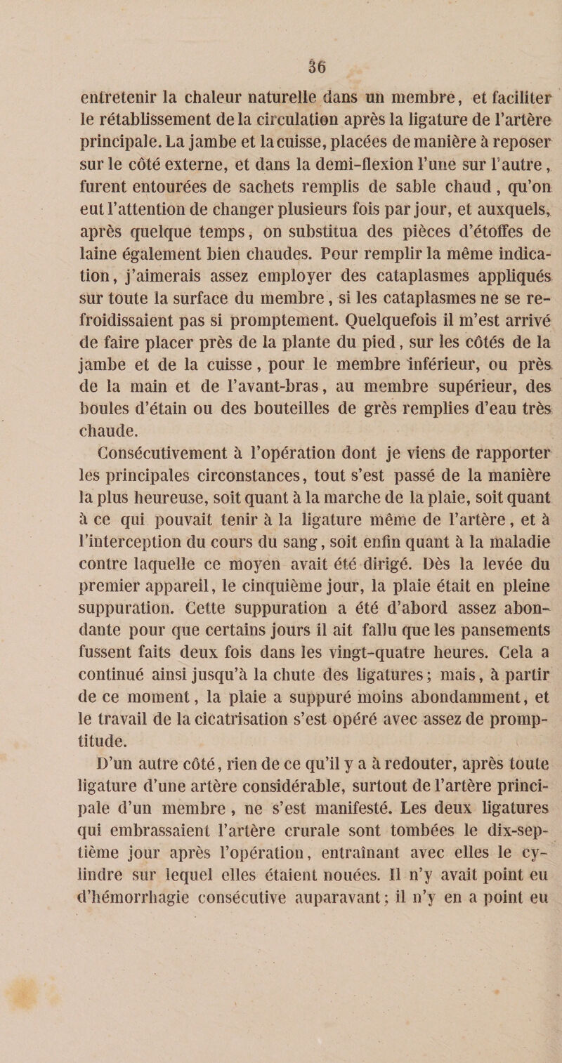 entretenir la chaleur naturelle dans un membre, et faciliter le rétablissement de la circulation après la ligature de l’artère principale. La jambe et la cuisse, placées de manière à reposer sur le côté externe, et dans la demi-flexion l’une sur l’autre, furent entourées de sachets remplis de sable chaud, qu’on eut l’attention de changer plusieurs fois par jour, et auxquels, après quelque temps, on substitua des pièces d’étoffes de laine également bien chaudes. Pour remplir la même indica¬ tion, j’aimerais assez employer des cataplasmes appliqués sur toute la surface du membre, si les cataplasmes ne se re¬ froidissaient pas si promptement Quelquefois il m’est arrivé de faire placer près de la plante du pied, sur les côtés de la jambe et de la cuisse, pour le membre Inférieur, ou près de la main et de l’avant-bras, au membre supérieur, des boules d’étain ou des bouteilles de grès remplies d’eau très chaude. Consécutivement à l’opération dont je viens de rapporter les principales circonstances, tout s’est passé de la manière la plus heureuse, soit quant à la marche de la plaie, soit quant à ce qui pouvait tenir à la ligature même de l’artère, et à l’interception du cours du sang, soit enfin quant à la maladie contre laquelle ce moyen avait été dirigé. Dès la levée du premier appareil, le cinquième jour, la plaie était en pleine suppuration. Cette suppuration a été d’abord assez abon¬ dante pour que certains jours il ait fallu que les pansements fussent faits deux fois dans les vingt-quatre heures. Cela a continué ainsi jusqu’à la chute des ligatures; mais, à partir de ce moment, la plaie a suppuré moins abondamment, et le travail de la cicatrisation s’est opéré avec assez de promp¬ titude. D’un autre côté, rien de ce qu’il y a à redouter, après toute ligature d’une artère considérable, surtout de l’artère princi¬ pale d’un membre, ne s’est manifesté. Les deux ligatures qui embrassaient l’artère crurale sont tombées le dix-sep¬ tième jour après l’opération, entraînant avec elles le cy¬ lindre sur lequel elles étaient nouées. Il n’y avait point eu d’hémorrhagie consécutive auparavant ; il n’y en a point eu