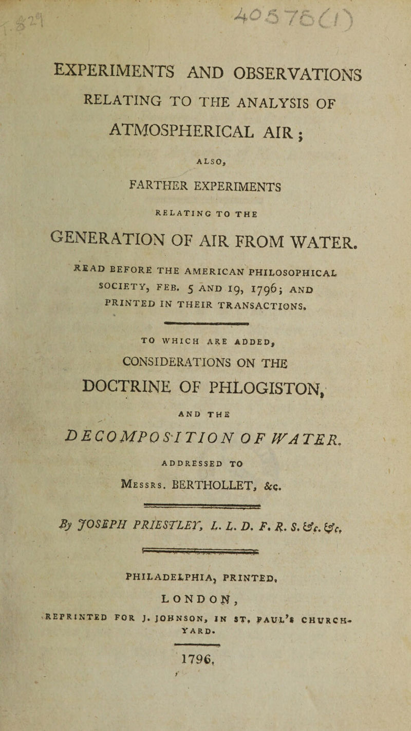 J+o •w 75 EXPERIMENTS AND OBSERVATIONS RELATING TO THE ANALYSIS OF ATMOSPHERICAL AIR ; ALSO, FARTHER EXPERIMENTS RELATING TO THE GENERATION OF AIR FROM WATER. READ BEFORE THE AMERICAN PHILOSOPHICAL SOCIETY, FEB. 5 AND 19, I796; AND PRINTED IN THEIR TRANSACTIONS. TO WHICH ARE ADDED, CONSIDERATIONS ON THE DOCTRINE OF PHLOGISTON, AND THE decomposition of IV a ter, ADDRESSED TO  7. ’ . 7 Messrs. BERTHOLLET, &amp;c. By JOSEPH PRIESTLET, L. L. D, F. R. S. PHILADELPHIA, PRINTED. LONDON, REPRINTED FOR J. JOHNSON, IN ST. PAUL*® CHURCH* YARD. 1796,