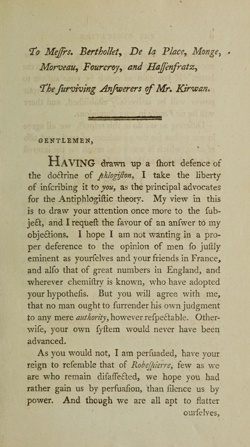 To Mejfrs. Berthollety De la Place, Monge, . Morveau, Fourcroy, Hajjbifratz, The furviving Anfwerers of Mr„ Kir wan. GENTLEMEN, * Having drawn up a fhort defence of the doftrine of fihlogifton, I take the liberty of infcribing it to you, as the principal advocates for the Antiphlogiftic theory. My view in this is to draw your attention once more to the fub» je£t, and I requefl the favour of an anfwer to my objeftions, I hope I am not wanting in a pro¬ per deference to the opinion of men fo juftly eminent as yourfelves and your friends in France, and alfo that of great numbers in England, and wherever chemiftry is known, who have adopted your hypothecs. But you will agree wTith me, that no man ought to furrender his own judgment to any mere authority, however refpectable. Other- wife, your own fyftem would never have been advanced. As you would not, I am perfuaded, have your reign to refembie that of Robefjiierre, few as wre are who remain difaffe&amp;ed, we hope you had rather gain us bv perfuafion, than filence us by power. And though we are all apt to flatter ourfelves.