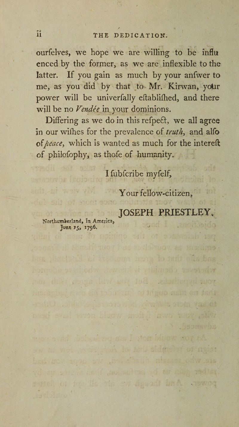( ourfelves, we hope we are willing to be infill enced by the former, as we are inflexible to the latter. If you gain as much by your anfwer to me, as you did by that to Mr. Kirwan, yojUr power will be univerfally eftablifhed, and there will be no Vendee in your dominions. Differing as we do in this refpe£t, we all agree in our wifhes for the prevalence of truth, and alfo of/\eace, which is wanted as much for the intereft of philofophy, as thofe of humanity. I fubfcribe myfelf, .1* ' &lt; • j • . Your fellow-citizen. Northumberland, m America, June »5, 1796, JOSEPH PRIESTLEY,