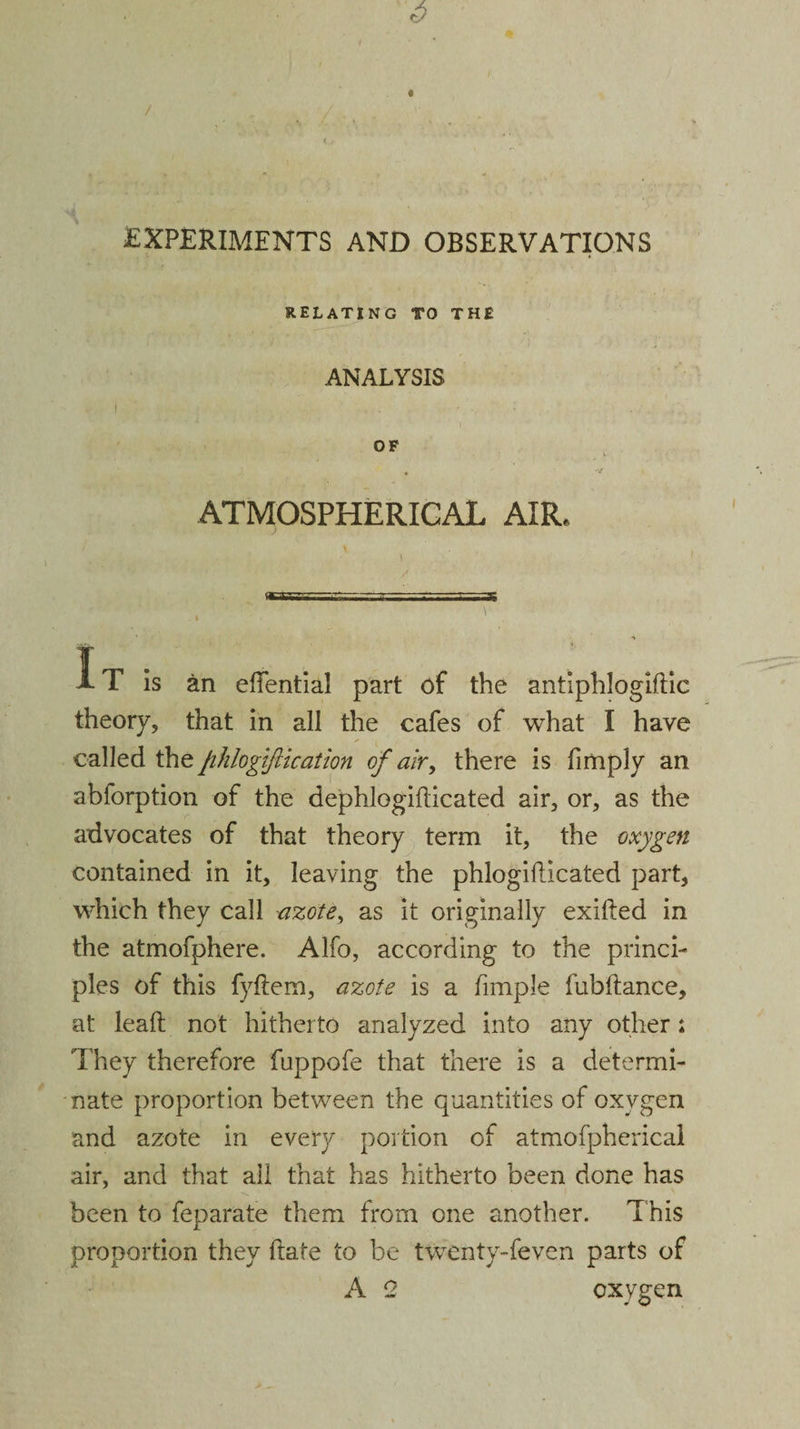 9 / EXPERIMENTS AND OBSERVATIONS RELATING TO THE ANALYSIS OF ATMOSPHERICAL AIR. It is an elfential part of the antiphlogiftic theory, that in all the cafes of what I have called the fihlogiftication of air, there is fimply an abforption of the dephlogifticated air, or, as the advocates of that theory term it, the oxygen contained in it, leaving the phlogillicated part, which they call azote, as it originally exifted in the atmofphere. Alfo, according to the princi¬ ples of this fyftem, azote is a fimple fubftance, at lead; not hitherto analyzed into any other j They therefore fuppofe that there is a determi¬ nate proportion between the quantities of oxygen and azote in every portion of atmofpherical air, and that ail that has hitherto been done has been to feparate them from one another. This proportion they date to be twenty-feven parts of A Q oxygen