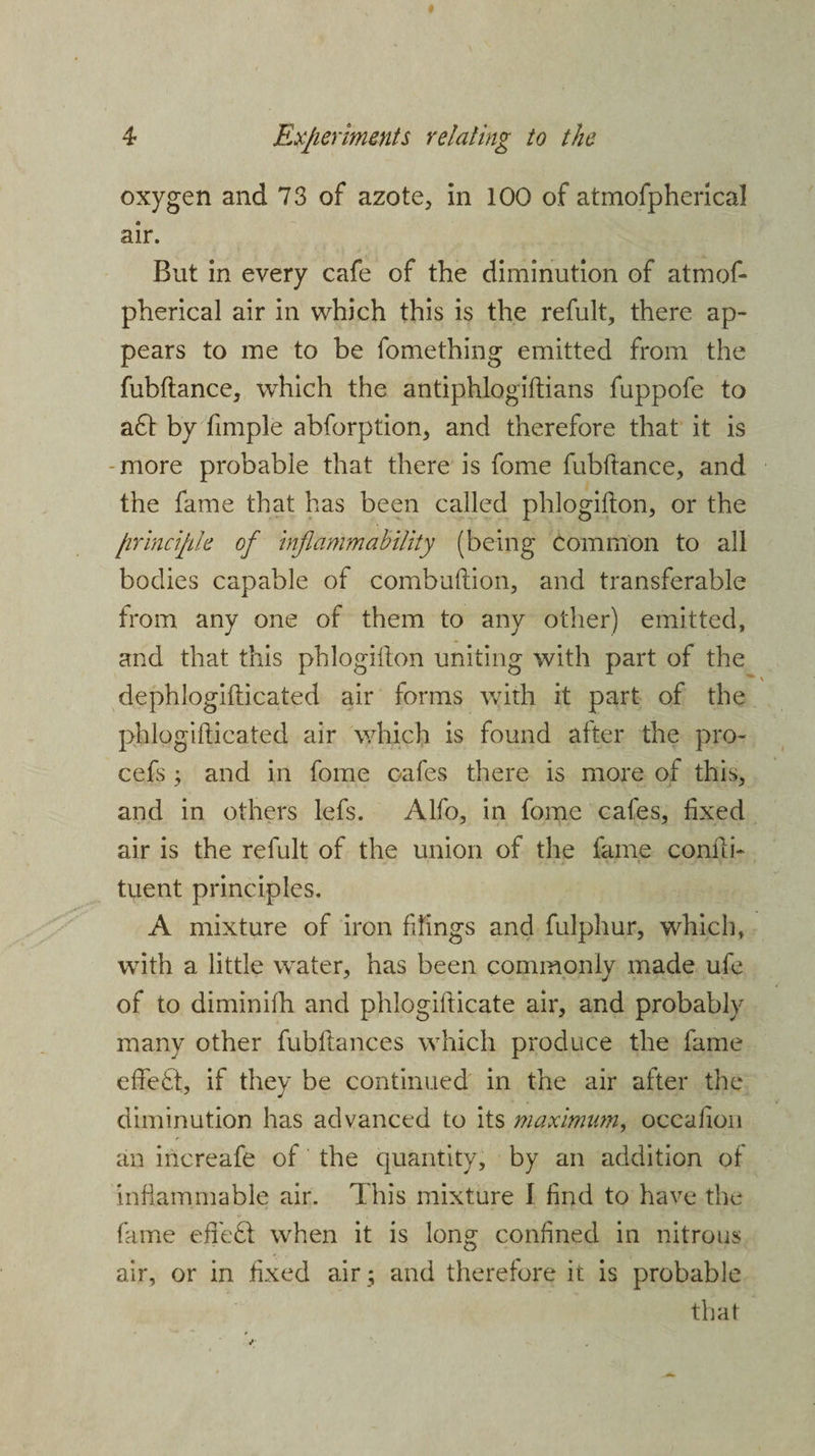 oxygen and 73 of azote, in 100 of atmofpherical air. But in every cafe of the diminution of atmof¬ pherical air in which this is the refult, there ap¬ pears to me to be fomething emitted from the fubftance, which the antiphlogiftians fuppofe to aft by fimple abforption, and therefore that it is -more probable that there is fome fubftance, and the fame that has been called phlogifton, or the principle of inflammability (being common to all bodies capable of combuftion, and transferable from any one of them to any other) emitted, and that this phlogifton uniting with part of the dephlogifticated air forms with it part of the phlogifticated air which is found after the pro- cefs; and in fome cafes there is more of this, and in others lefs. Alfo, in fome cafes, fixed air is the relult of the union of the fame confti- tuent principles. A mixture of iron filings and fulphur, which, with a little water, has been commonly made ufe of to diminifh and phlogifticate air, and probably many other fubftances which produce the fame e fie ft, if they be continued in the air after the diminution has advanced to its maximum, occaiion <*• an increafe of the quantity, by an addition of inflammable air. This mixture I find to have the fame efieft when it is long confined in nitrous air, or in fixed air; and therefore it is probable that