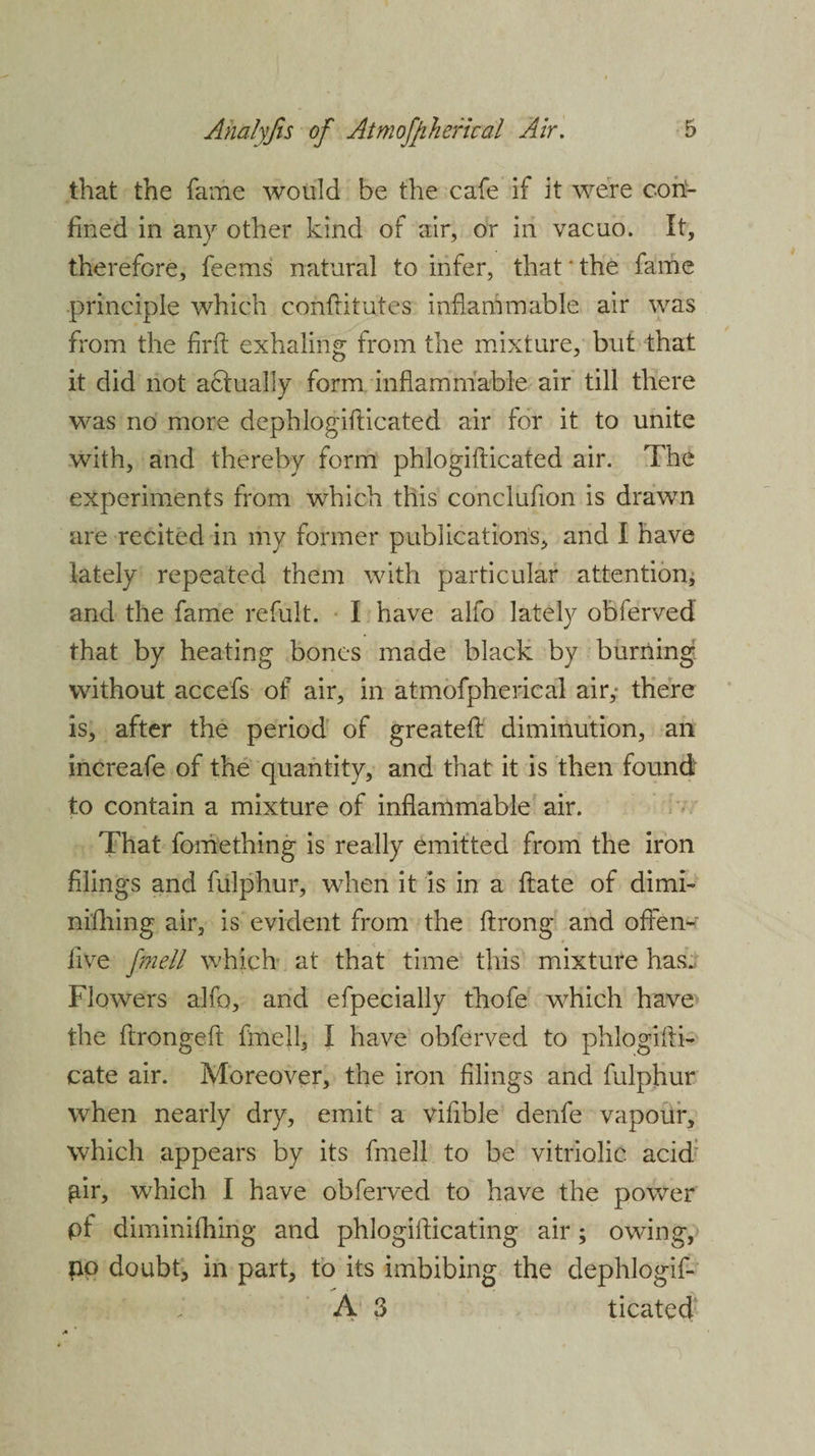 that the fame would be the cafe if it were coil- fined in any other kind of air, or in vacuo. It, therefore, feems natural to infer, that * the fame principle which confritutes inflammable air was from the firfl; exhaling from the mixture, but that it did not actually form inflammable air till there was no more dephlogiflicated air for it to unite with, and thereby form phlogifticated air. The experiments from which this conclufion is drawn are recited in my former publications, and I have lately repeated them with particular attention, and the fame refult. I have alfo lately obferved that by heating bones made black by burning wdthout accefs of air, in atmofpherical air,- there is, after the period of greateft diminution, an increafe of the quantity, and that it is then found to contain a mixture of inflammable air. That fomething is really emitted from the iron filings and fulphur, when it is in a ftate of dimi- nifhing air, is evident from the ftrong and offen- iive fme.ll which at that time this mixture has. Flowers alfo, and efpecially thofe which have the ftrongefl fmell, I have obferved to phlogifH- cate air. Moreover, the iron filings and fulphur when nearly dry, emit a vifible denfe vapour, which appears by its fmell to be vitriolic acid gir, which I have obferved to have the power pi diminifhing and phlogiflicating air; owing, no doubt, in part, to its imbibing the dephlogif- A 3 ticated