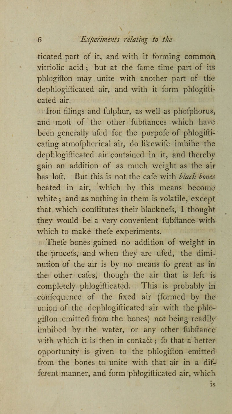 ticated part of it, and with it forming common vitriolic acid; but at the fame time part of its phlogifton may unite with another part of the dephlogifticated air, and with it form phlogifti- cated air. Iron filings and fulphur, as well as phofphorus, and moil of the other fubftances which have been generally ufed for the purpofe of phlogifti- eating atmofpherical air, do like wife imbibe the dephlogifticated air contained in it, and thereby gain an addition of as much weight as the air has loft. But this is not the cafe with black bones heated in air, which by this means become white; and as nothing in them is volatile, except that which conflitutes their blacknefs, I thought they would be a very convenient fubftance with wrhich to make thefe experiments. Thefe bones gained no addition of weight in the procefs, and when they are ufed, the dimi¬ nution of the air is by no means fo great as in the other cafes, though the air that is left is completely phlogiflicated. This is probably in confequence of the fixed air (formed by the union of the dephlogifticated air with the phlo¬ gifton emitted from the bones) not being readily imbibed by the water, or any other fubftance with which it is then in contact; fo that a better opportunity is given to the phlogifton emitted from the bones to. unite with that air in a dif¬ ferent manner, and form phlogiflicated air, which