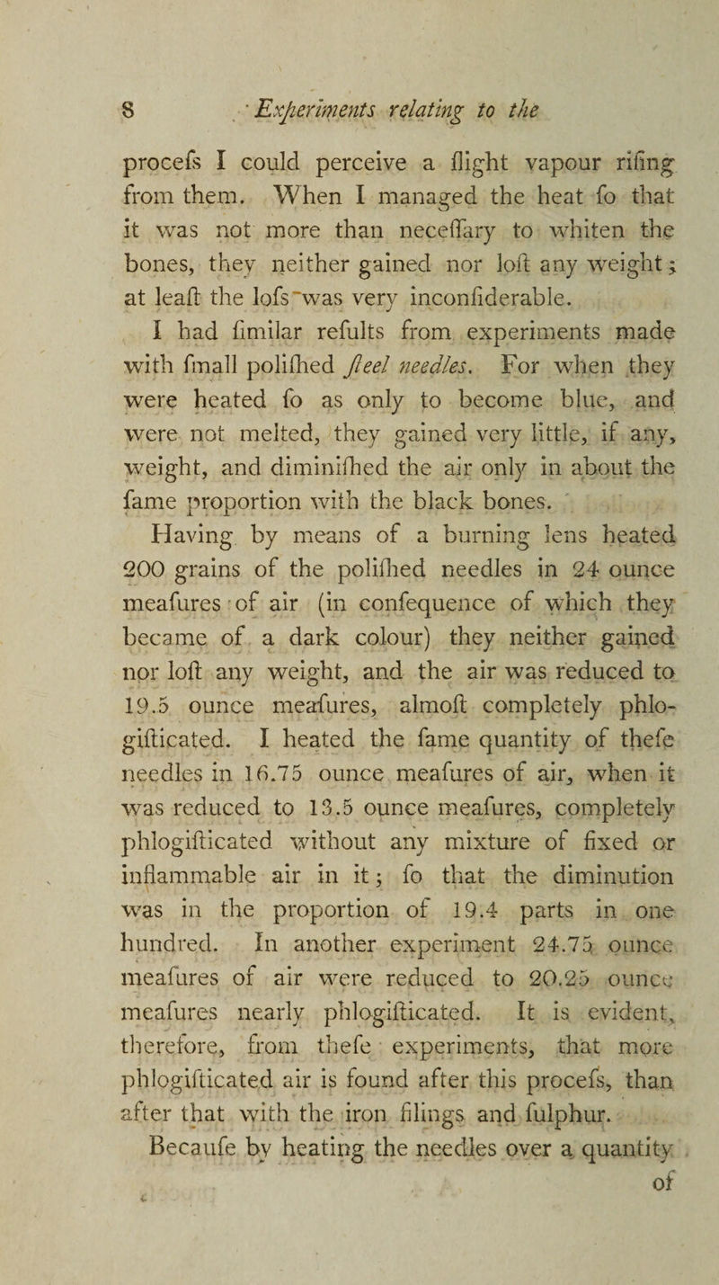 procefs I could perceive a flight vapour riling from them. When I managed the heat fo that it was not more than neceflary to whiten the bones, they neither gained nor loft any weight; at lead the lofs~was very inconfiderable. I had fimilar refults from experiments made with fmall polifhed Jleel needles. For when they were heated fo as only to become blue, and were not melted, they gained very little, if any, weight, and diminifhed the air only in about the fame proportion with the black bones. Having by means of a burning lens heated 200 grains of the polifhed needles in 24 ounce meafures of air (in confequence of which they became of a dark colour) they neither gained nor loft any weight, and the air was reduced to 19.5 ounce meafures, almoft completely phlo- gifticated. I heated the fame quantity of thefe needles in 16.75 ounce meafures of air, when it was reduced to 13.5 ounce meafures, completely phlogifticated without any mixture of fixed or inflammable air in it; fo that the diminution was in the proportion of 19.4 parts in one hundred. In another experiment 24.75 ounce meafures of air were reduced to 20.25 ounce meafures nearly phlogifticated. It is evident, therefore, from thefe experiments, that more phlogifticated air is found after this procefs, than after that with the iron filings and fulphur. Becaufe bv heating the needles over a quantity of