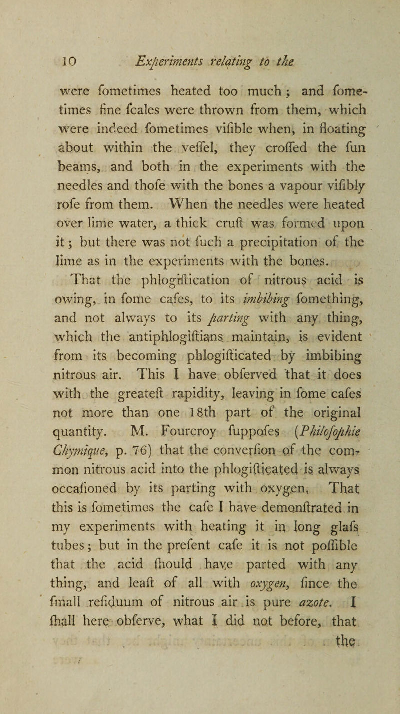were fometimes heated too much ; and fome- times fine ficales were thrown from them, which wrere indeed fometimes vifible when, in floating about within the veflel, they eroded the fun beams, and both in the experiments with the needles and thofe with the bones a vapour vifibly rofe from them. When the needles were heated over lime water, a thick cruft was formed upon it; but there was not fuch a precipitation of the lime as in the experiments with the bones. That the phlogiftication of nitrous acid is owing, in fome cafes, to its imbibing fomething, and not always to its parting with any thing, which the antiphlogiftians maintain, is evident from its becoming phlogifticated by imbibing nitrous air. This I have obferved that it does with the greateft rapidity, leaving in fome cafes not more than one 18th part of the original quantity. M. Fourcroy fuppofes (Philofophie Chymiqae, p. 76) that the converfion of the con> mon nitrous acid into the phlogifticated is always occafioned by its parting with oxyg.en, That this is fometimes the cafe I have demonftrated in my experiments with heating it in long glafs tubes; but in the prefent cafe it is not poflible that the acid fhould haye parted with any thing, and leaft of all with oxygen, fince the fmall refiduum of nitrous air is pure azote. I ihall here obferve, what I did not before, that the