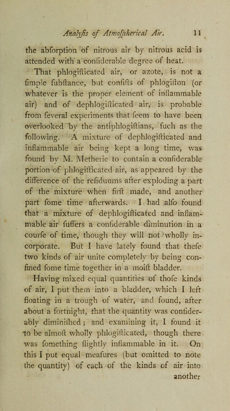 the abforption of nitrous air by nitrous acid is attended with a considerable degree of heat. That phlogiflicated air, or azote, is not a fimple fubftance, but confifts of phlogifton (or whatever is the proper element of inflammable air) and of dephlogifticated air, is probable from feveral experiments that feem to have been overlooked by the antiphlogiftians, fuch as the following. A mixture of dephlogifticated and inflammable air being kept a long time, was found bv M. Metherie to contain a confiderable portion of phlogiflicated air, as appeared by the difference of the refiduums after exploding a part of the mixture when firfl made, and another part fome time afterwards. I had alfo found that a mixture of dephlogifticated and inflam¬ mable air fuffers a confiderable diminution in a courfe of time, though they will not wholly in¬ corporate. But I have lately found that thefe two kinds of air unite completely by being con¬ fined fome time together in a moift bladder. Having mixed equal quantities of thofe kinds of air, I put them into a bladder, which I left floating in a trough of water, and found, after about a fortnight, that the quantity was conflder- ably diminifhed; and examining it, I found it to be almoft wholly phlogiflicated, though there was fomething flightly inflammable in it. On this I put equal meafures (but omitted to note the quantity) of each of the kinds of air into another