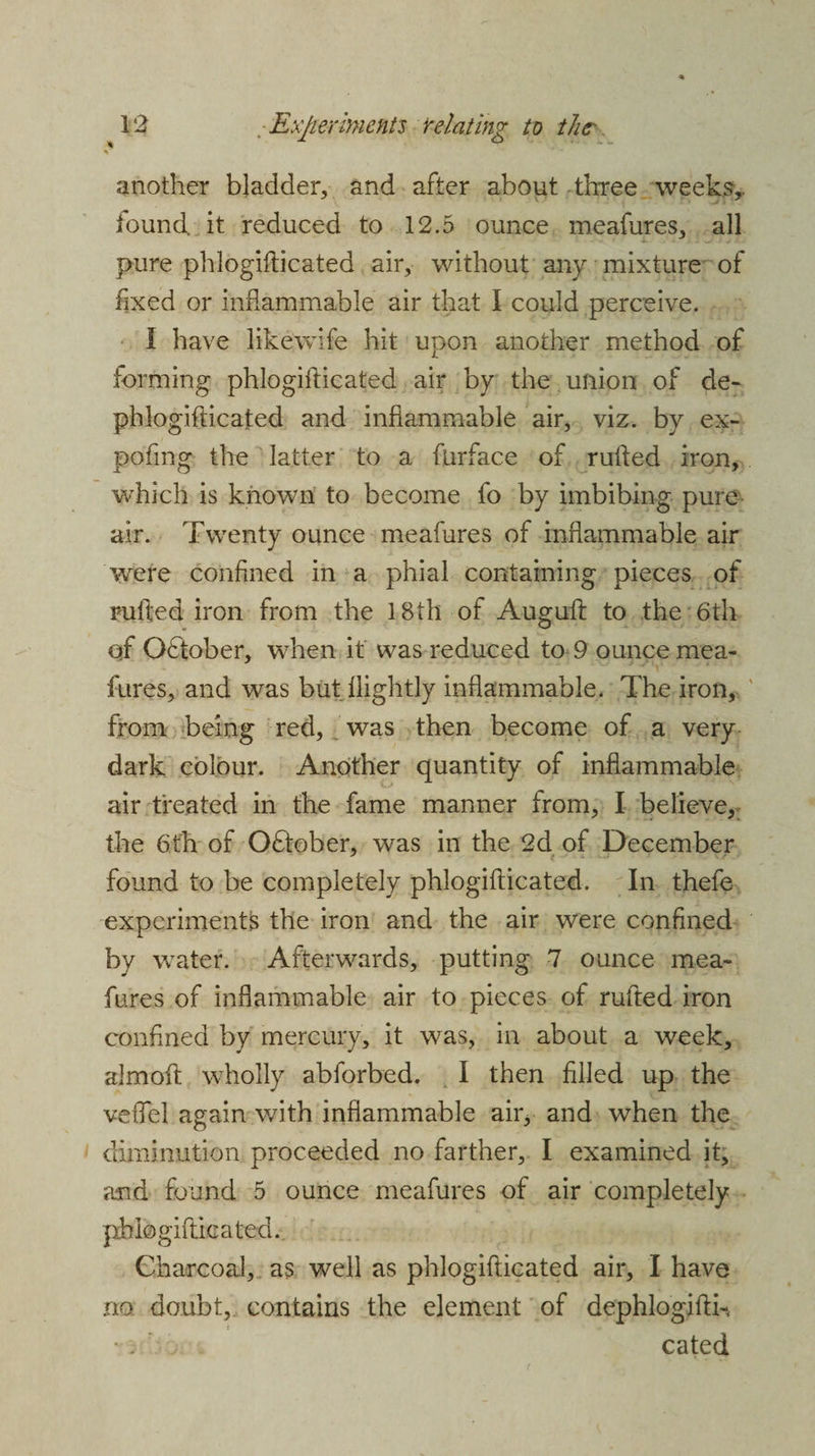 another bladder, and after about three weeks, iound. it reduced to 12.5 ounce meafures, all pure phlogifticated air, without any mixture of fixed or inflammable air that I could perceive. 1 have likewife hit upon another method of forming phlogifticated air by the union of de- phlogifticated and inflammable air, viz. by ex- pofing the latter to a furface of rufled iron, which is known to become fo by imbibing pure air. Twenty ounce meafures of inflammable air were confined in a phial containing pieces of rufled iron from the 18th of Auguft to the 6th of Oftober, when it was reduced to 9 ounce mea- fures, and was but ilightly inflammable. The iron, from being red, was then become of a very dark colour. Another quantity of inflammable air treated in the fame manner from, I believe, the 6th of October, was in the 2d of December 3 t - found to be completely phlogifticated. In thefe experiments the iron and the air were confined by water. Afterwards, putting 7 ounce mea¬ fures of inflammable air to pieces of rufled iron confined by mercury, it was, in about a week, almofl wholly abforbed. I then filled up the veflel again with inflammable air, and when the diminution proceeded no farther, I examined it, and found 5 ounce meafures of air completely phlogifticated. Charcoal, as well as phlogifticated air, I have no doubt, contains the element of dephlogiftb cated