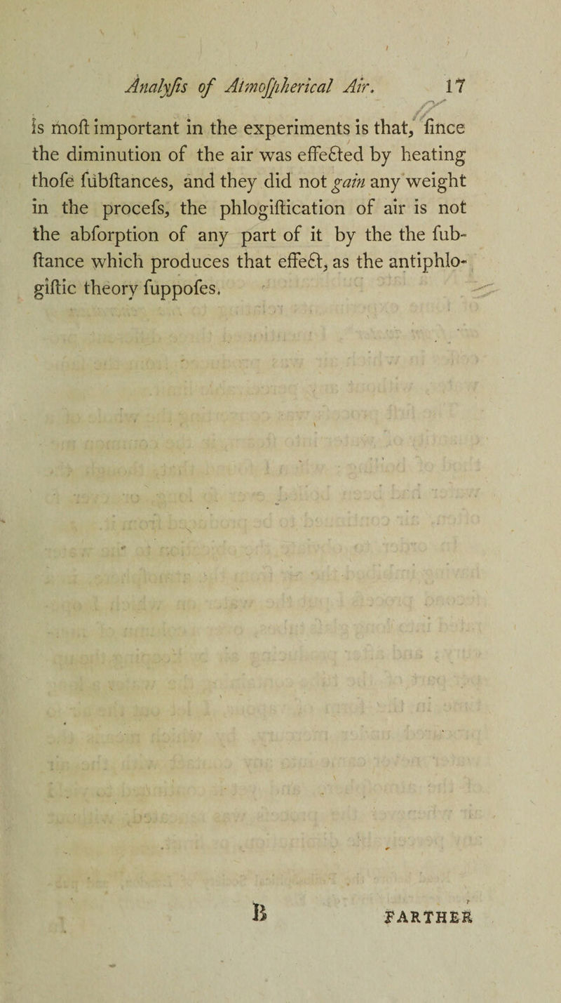 Is moll important in the experiments is that, fince the diminution of the air was effected by heating thofe fubftances, and they did not gain any weight in the procefs, the phlogiftication of air is not the abforption of any part of it by the the fub- ftance which produces that effe6t, as the antiphlo- giftic theory fuppofes. B r FARTHER
