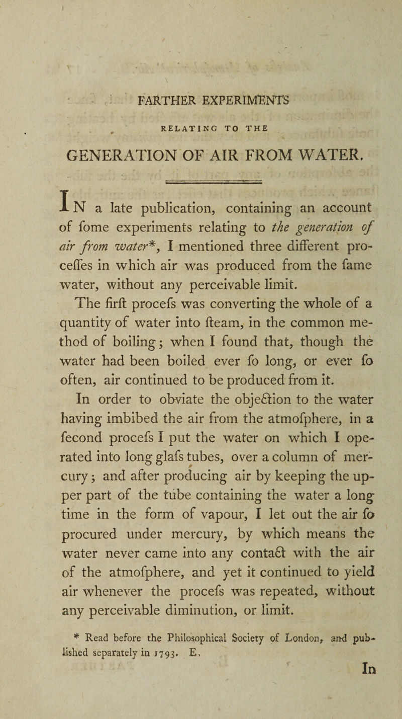 FARTHER EXPERIMENTS RELATING TO THE GENERATION OF AIR FROM WATER. IN a late publication, containing an account of fome experiments relating to the generation of air from water*, I mentioned three different pro- celfes in which air was produced from the fame water, without any perceivable limit. The firft procefs was converting the whole of a quantity of water into fleam, in the common me¬ thod of boiling; when I found that, though the water had been boiled ever fo long, or ever fo often, air continued to be produced from it. In order to obviate the objection to the water having imbibed the air from the atmofphere, in a fecond procefs I put the water on which I ope¬ rated into long glafs tubes, over a column of mer¬ cury ; and after producing air by keeping the up¬ per part of the tube containing the water a long time in the form of vapour, I let out the air fo procured under mercury, by which means the water never came into any conta6t with the air of the atmofphere, and yet it continued to yield air whenever the procefs was repeated, without any perceivable diminution, or limit. * Read before the Philosophical Society of London, and pub¬ lished separately in J793. E, In