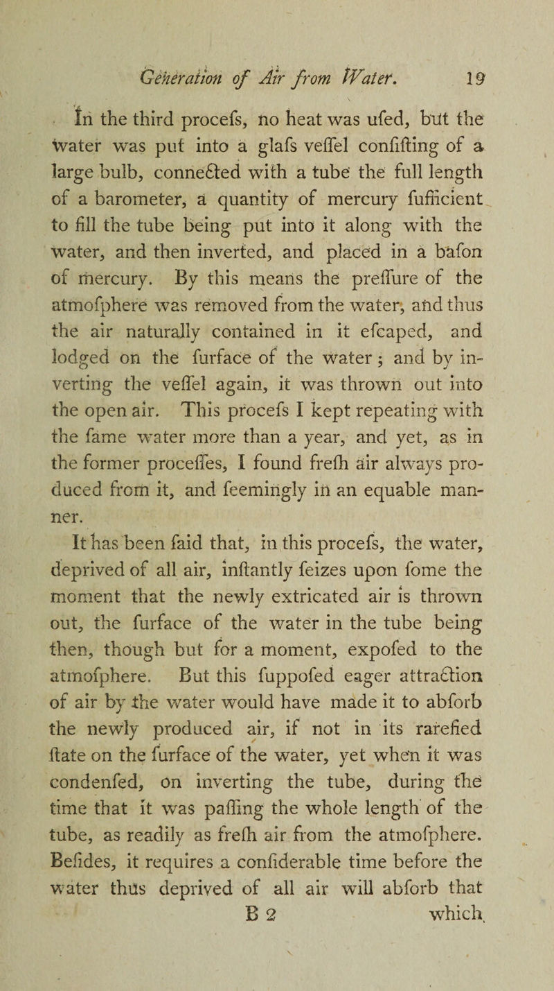 In the third procefs, no heat was ufed, but the water was put into a glafs veffel confiding of a large bulb, connefted with a tube the full length of a barometer, a quantity of mercury fufficient to fill the tube being put into it along with the water, and then inverted, and placed in a bafon of mercury. By this means the preffure of the atmofphere was removed from the water, and thus the air naturally contained in it efcaped, and lodged on the furface of the water; and by in¬ verting the veffel again, it was thrown out into the open air. This procefs I kept repeating with the fame water more than a year, and yet, as in the former proeeffes, I found frefh air always pro¬ duced from it, and feemingly in an equable man¬ ner. It has been faid that, in this procefs, the water, deprived of all air, inflantly feizes upon fome the moment that the newly extricated air is thrown out, the furface of the water in the tube being then, though but for a moment, expofed to the atmofphere. But this fuppofed eager attraction of air by the water would have made it to abforb the newly produced air, if not in its rarefied date on the furface of the water, yet when it was condenfed, on inverting the tube, during the time that it was paffing the whole length of the tube, as readily as frefh air from the atmofphere. Befides, it requires a confiderable time before the water thus deprived of all air will abforb that B 2 which.