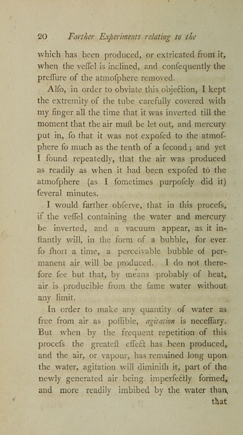 which has been produced, or extricated from it, when the velfel is inclined, and confequently the pre 11 lire of the atmofphere removed. Alfo, in order to obviate this obje£tion, I kept the extremity of the tube carefully covered with my finger all the time that it was inverted till the moment that the air mull be let out, and mercury put in, fo that it was not expofed to the atmof¬ phere fo much as the tenth of a fecond; and yet I f6und repeatedly, that the air was produced as readily as when it had been expofed to the atmofphere (as I fometimes purpofely did it) feveral minutes, I would farther obferve, that in this procefs, if the vefTel containing the water and mercury be inverted, and a vacuum appear, as it in- ftantly will, in the form of a bubble, for ever fo fhort a time, a perceivable bubble of per¬ manent air will be produced. I do not there¬ fore fee but that, by means probably of heat, air is producible from the fame water without any limit. In order to make any quantity of water as free from air as poffible, agitation is neceffary. But when by the frequent repetition of this procefs the greateft effe£l has been produced, and the air, or vapour, has remained long upon the water, agitation will diminifli it, part of the newly generated air being, imperfeflly formed, and more readily imbibed by the water than, that