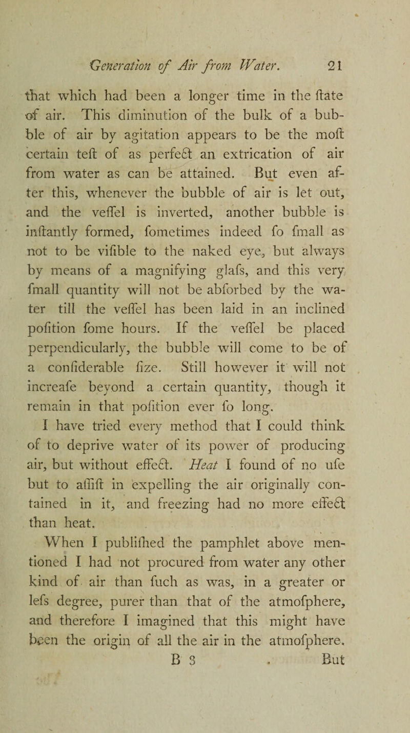 that which had been a longer time in the hate of air. This diminution of the bulk of a bub¬ ble of air by agitation appears to be the moft certain teft of as perfect an extrication of air from water as can be attained. But even af¬ ter this, whenever the bubble of air is let out, and the veffel is inverted, another bubble is inftantly formed, fometimes indeed fo fmall as not to be vifible to the naked eye, but always by means of a magnifying glafs, and this very fmall quantity will not be abforbed by the wa¬ ter till the veffel has been laid in an inclined pofition fome hours. If the vefifel be placed perpendicularly, the bubble will come to be of a confiderable fize. Still however it will not increafe beyond a certain quantity, though it remain in that pofition ever fo long. I have tried every method that I could think of to deprive water of its power of producing air, but without effeft. Heat I found of no ufe but to affift in expelling the air originally con¬ tained in it, and freezing had no more effeft than heat. When I publifhed the pamphlet above men¬ tioned I had not procured from water any other kind of air than fuch as was, in a greater or lefs degree, purer than that of the atmofphere, and therefore I imagined that this might have been the origin of all the air in the atmofphere. B 3 . But