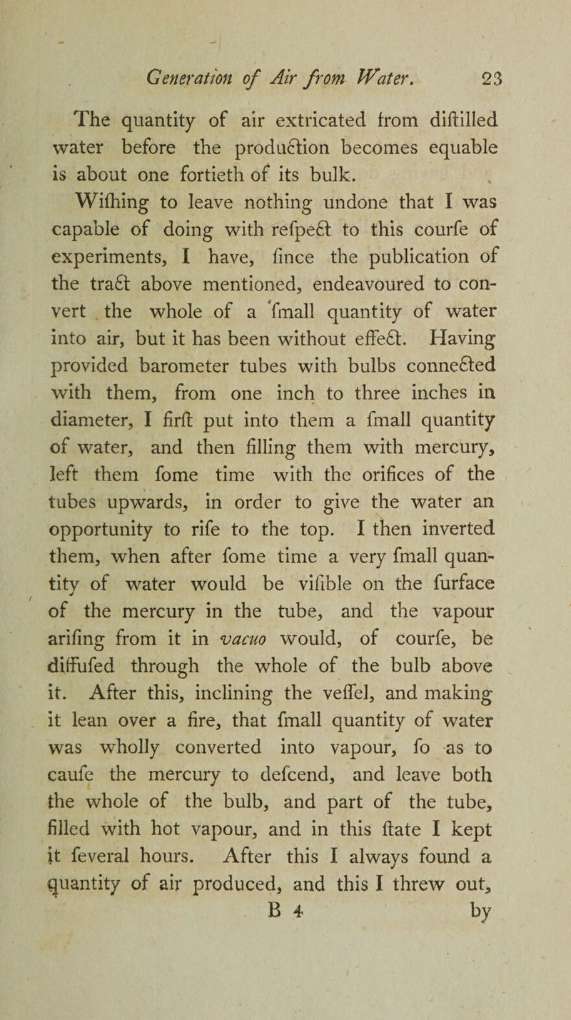 The quantity of air extricated from diftilled water before the production becomes equable is about one fortieth of its bulk. Wifhing to leave nothing undone that I was capable of doing with refpe£f to this courfe of experiments* I have, fmce the publication of the tra£t above mentioned, endeavoured to con¬ vert the whole of a fmall quantity of water into air, but it has been without effect. Having provided barometer tubes with bulbs conne£ted with them, from one inch to three inches in diameter, I firft put into them a fmall quantity of water, and then filling them with mercury, left them fome time with the orifices of the * tubes upwards, in order to give the water an opportunity to rife to the top. I then inverted them, when after fome time a very fmall quan- titv of water would be vifible on the furface of the mercury in the tube, and the vapour arifing from it in vacuo would, of courfe, be dilfufed through the whole of the bulb above it. After this, inclining the veffel, and making it lean over a fire, that fmall quantity of water was wholly converted into vapour, fo as to caufe the mercury to defcend, and leave both the whole of the bulb, and part of the tube, filled with hot vapour, and in this date I kept it feveral hours. After this I always found a quantity of air produced, and this I threw out, B 4 by