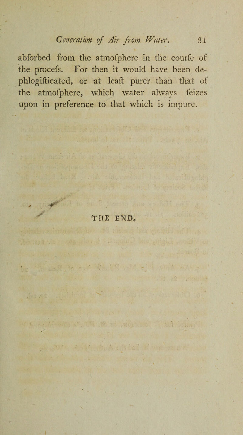 abforbed from the atmofpliere in the courfe of the procefs. For then it would have been de- phlogifticated, or at leaft purer than that of the atmofphere, which water always feizes upon in preference to that which is impure. THE END,