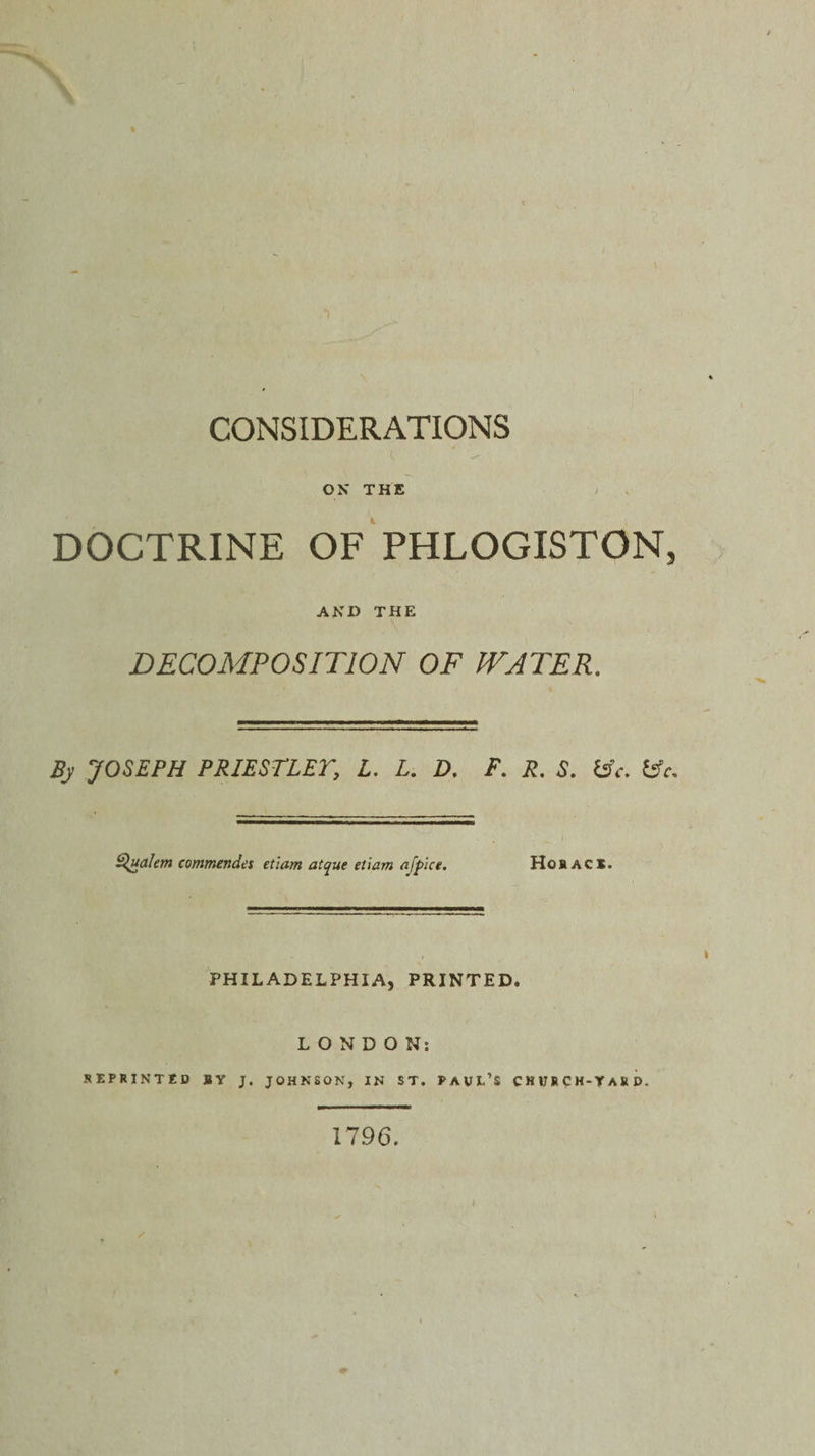 \ CONSIDERATIONS ON* THE ; DOCTRINE OF PHLOGISTON, AND THE DECOMPOSITION OF WATER. By JOSEPH PRIESTLET, L. L. D. F. R. S. (Sc. £*. B^ualem eommendes etiam atque etiam afplce. Horace. PHILADELPHIA, PRINTED. LONDON: REPRINTED SY J. JOHNSON, IN ST. PAUL’S CHUR CH-T AK D. 1796.