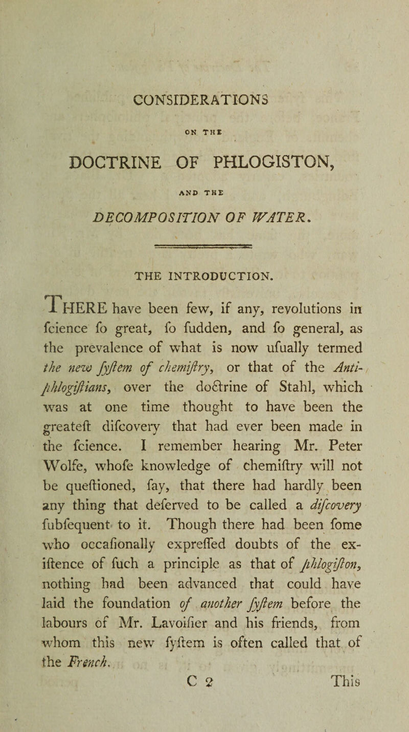 CONSIDERATIONS ON THE DOCTRINE OF PHLOGISTON, AND THE DECOMPOSITION OF WATER. THE INTRODUCTION. There have been few, if any, revolutions in fcience fo great, fo fudden, and fo general, as the prevalence of what is now ufually termed the new fyftem of chemijlry, or that of the Anti- phlogiflians, over the doctrine of Stahl, which was at one time thought to have been the greatefl difcovery that had ever been made in the fcience. I remember hearing Mr. Peter Wolfe, whofe knowledge of chemiftry will not be queftioned, fay, that there had hardly been any thing that deferved to be called a difcovery fubfequent to it. Though there had been fome who occafionally expreffed doubts of the ex- iftence of fuch a principle as that of Jihlogifton, nothing had been advanced that could have laid the foundation of another fyftem before the labours of Mr. Lavoifier and his friends, from whom this new fyflem is often called that of the French.