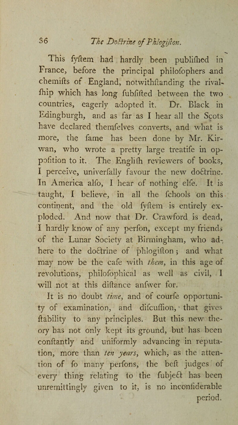 This fyffem had hardly been published in France, before the principal philofophers and chemifts of England, notwithstanding the rival- fhip which has long fubfifted between the two countries, eagerly adopted it. Dr, Black in Edingburgh, and as far as I hear all the Scots have declared themfejves converts, and what is more, the fame has been done by Mr. Kir- wan, who wrote a pretty large treatife in op- pofition to it. The Englifh reviewers of books, I perceive, univerfally favour the new do£trine. In America alfo, I hear of nothing elfe. It is taught, I believe, in all the fchools on this* continent, and the old fyftem is entirely ex¬ ploded. And now that Dr. Crawford is dead, I hardly know of any perfon, except my friends of the Lunar Society at Birmingham, who ad¬ here to the doctrine of phlogiflon ; and what may now be the cafe with them, in this age of revolutions, philofophical as well as civil, I will not at this alliance anfwer for. It is no doubt time, and of courfe opportuni¬ ty of examination, and difcuffion, that gives liability to any principles. But this new the¬ ory has not only kept its ground, but has been conflantly and uniformly advancing in reputa¬ tion, more than ten years, which, as the atten¬ tion of fo many perfons, the bed judges of every thing relating to the fubjeff has been unremittingly given to it, is no inconliderable period.