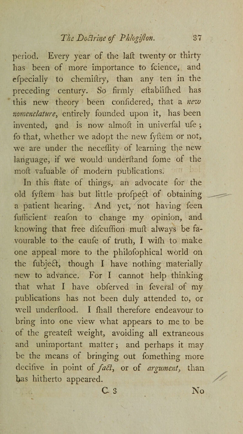 period. Every year of the laft twenty or thirty has been of more importance to fcience, and efpecially to chemiftry, than any ten in the preceding century. So firmly eftablifhed has this new theory been conftdered, that a new nomenclature, entirely founded upon it, has been invented, §nd is now almoft in univerfal ufe ; fo that, whether we adopt the new fyftem or not, we are under the neceflity of learning the new language, if we would underhand fome of the moil; valuable of modern publications. In this hate of things, an advocate for the old fyftem has but little profpe6t of obtaining a patient hearing. And yet, not having feen fufficient reafon to change my opinion, and knowing that free difcuffion muft always be fa¬ vourable to the caufe of truth, I with to make one appeal more to the philofophical world on the fubjeft, though I have nothing materially new to advance. For I cannot help thinking that what I have obferved in feveral of my publications has not been duly attended to, or well underftood. I fhall therefore endeavour to bring into one view what appears to me to be of the greateft weight, avoiding all extraneous and unimportant matter; and perhaps it may be the means of bringing out fomething more decifive in point of faB, or of argument, than l>as hitherto appeared. C 3 No