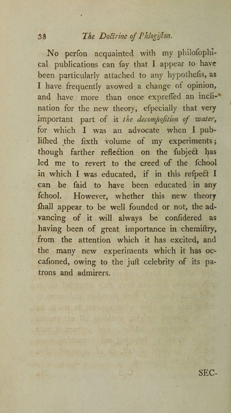 No perfon acquainted with my philofophi- cal publications can fay that I appear to have been particularly attached to any hypothecs, as I have frequently avowed a change of opinion, and have more than once expreffed an incli-' nation for the new theory, efpecially that very important part of it the decomjiojition of water, for which I was an advocate when I pub- lilhed the fixth volume of my experiments; though farther reflexion on the fubje6t has led me to revert to the creed of the fchool in which I was educated, if in this refpeft I can be faid to have been educated in any fchool. However, whether this new theory fhall appear to be well founded or not, the ad¬ vancing of it will always be confidered as having been of great importance in chemiftry, from the attention which it has excited, and the many new experiments which it has oc- cafioned, owing to the jull celebrity of its pa¬ trons and admirers.