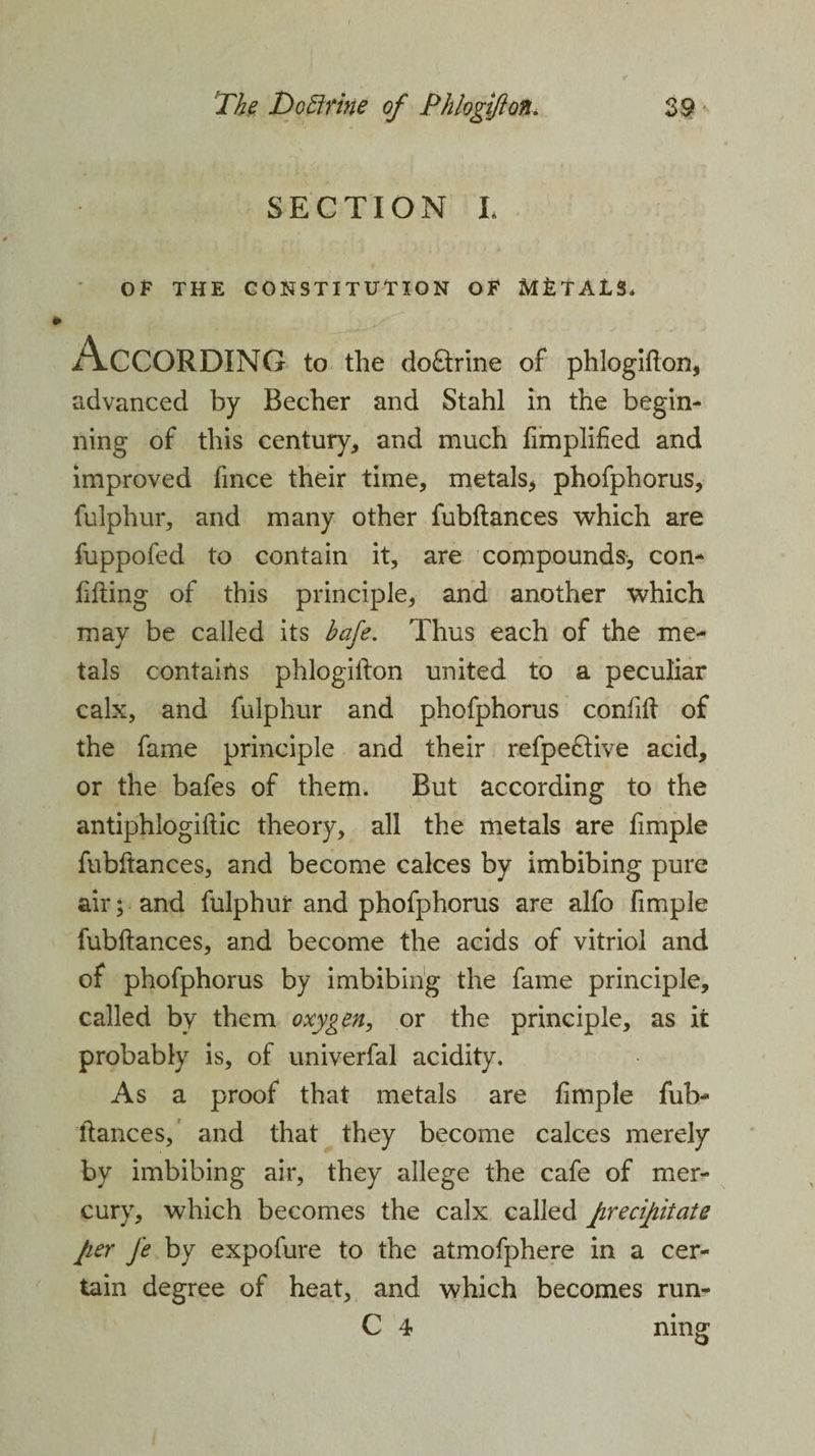 SECTION L OF THE CONSTITUTION OF METALS, According to the do&amp;rine of phlogifton, advanced by Becher and Stahl in the begin¬ ning of this century, and much fimplified and improved fmce their time, metals* phofphorus, fulphur, and many other fubftances which are fuppofed to contain it, are compounds, con- filling of this principle, and another which may be called its bafe. Thus each of the me¬ tals contains phlogillon united to a peculiar calx, and fulphur and phofphorus confilt of the fame principle and their refpeftive acid, or the bafes of them. But according to the antiphlogiftic theory, all the metals are fimple fubftances, and become calces by imbibing pure air; and fulphur and phofphorus are alfo fimple fubftances, and become the acids of vitriol and of phofphorus by imbibing the fame principle, called by them oxygen, or the principle, as it probably is, of univerfal acidity. As a proof that metals are fimple fub¬ ftances, and that they become calces merely by imbibing air, they allege the cafe of mer¬ cury, which becomes the calx called precipitate per J'e by expofure to the atmofphere in a cer¬ tain degree of heat, and which becomes run- C 4 ning