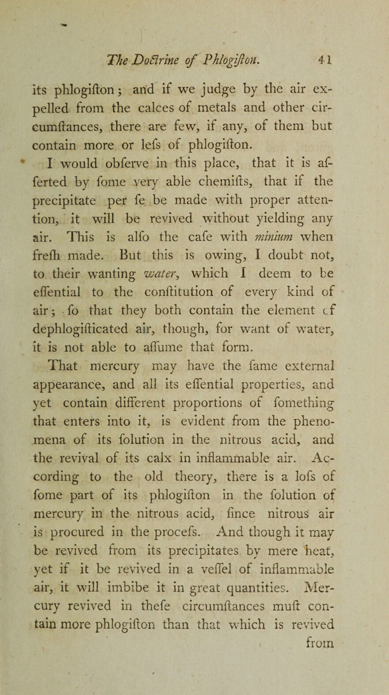 its phlogifton; and if we j udge by the air ex¬ pelled from the calces of metals and other cir- cumftances, there are few, if any, of them but contain more or lefs of phlogifton. I would obferve in this place, that it is af- ferted by fome very able chemifts, that if the precipitate per fe be made with proper atten¬ tion, it will be revived without yielding any air. This is alfo the cafe with minium when frefh made. But this is owing, I doubt not, to their wanting water, which I deem to be eflential to the conftitution of every kind of air; • fo that they both contain the element cf dephlogifticated air, though, for want of water, it is not able to affume that form. That mercury may have the fame external appearance, and all its eflential properties, and yet contain different proportions of fomething that enters into it, is evident from the pheno¬ mena of its folution in the nitrous acid, and the revival of its calx in inflammable air. Ac¬ cording to the old theory, there is a lofs of fome part of its phlogifton in the folution of mercury in the nitrous acid, fince nitrous air is procured in the procefs. And though it may be revived from its precipitates by mere heat, yet if it be revived in a veflel of inflammable air, it will imbibe it in great quantities. Mer¬ cury revived in thefe circumftances muft con¬ tain more phlogifton than that which is revived from