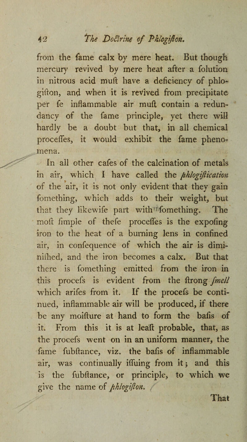 from the fame calx by mere heat. But though mercury revived by mere heat after a folution in nitrous acid muft have a deficiency of phlo- gifton, and when it is revived from precipitate per fe inflammable air muft contain a redun¬ dancy of the fame principle, yet there will hardly be a doubt but that, in all chemical precedes, it would exhibit the fame pheno¬ mena. In all other cafes of the calcination of metals in air, which I have called the fihlogiftication of the air, it is not only evident that they gain fomething, which adds to their weight, but that they likewife part with'1 fomething. The mofi fimple of thefe precedes is the expofing iron to the heat of a burning lens in confined air, in confequence of which the air is dimi- nifhed, and the iron becomes a calx. But that there is fomething emitted from the iron in this procefs is evident from the ftrong fmell which arifes from it. If the procefs be conti¬ nued, inflammable air will be produced, if there be any moifture at hand to form the bafis of it. From this it is at leaft probable, that, as the procefs went on in an uniform manner, the fame fubftance, viz. the bafis of inflammable air, was continually iffuing from it $ and this is the fubftance, or principle, to wThich we give the name of Jihlogtflon. That