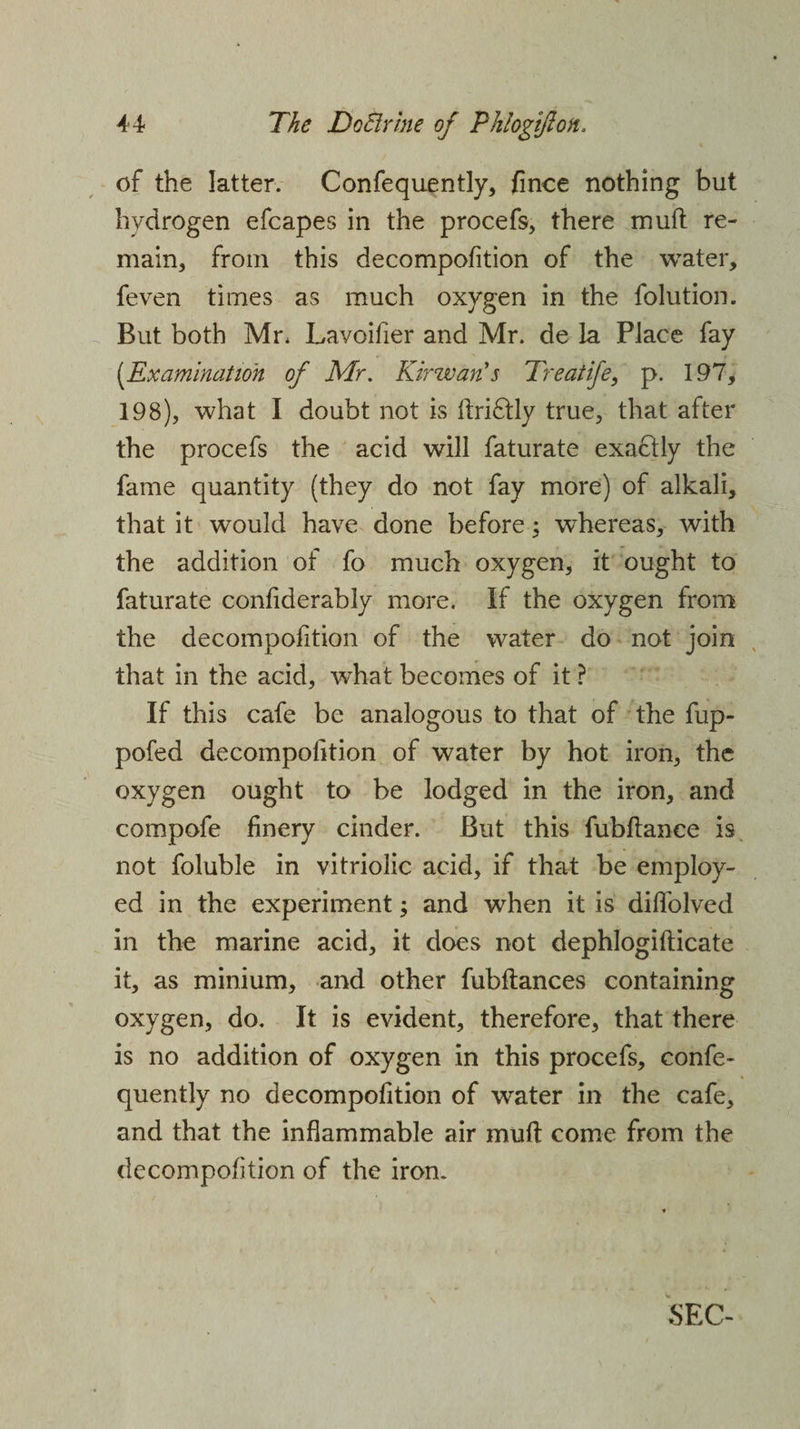 of the latter. Confequently, fince nothing but hydrogen efcapes in the procefs, there muft re¬ main, from this decompofition of the water, feven times as much oxygen in the folution. But both Mr. Lavoifier and Mr. de la Place fay (Examination of Mr. KirwarCs Treat ife, p. 197, 198), what I doubt not is ftriftly true, that after the procefs the acid will faturate exactly the fame quantity (they do not fay more) of alkali, that it would have done before; whereas, with the addition of fo much oxygen, it ought to faturate confiderably more. If the oxygen from the decompofition of the water do not join that in the acid, what becomes of it ? If this cafe be analogous to that of the fup- pofed decomposition of water by hot iron, the oxygen ought to be lodged in the iron, and compofe finery cinder. But this fubftance is not foluble in vitriolic acid, if that be employ¬ ed in the experiment; and when it is diffolved in the marine acid, it does not dephlogiflicate it, as minium, and other fubftances containing oxygen, do. It is evident, therefore, that there is no addition of oxygen in this procefs, confe- quently no decompofition of water in the cafe, and that the inflammable air muff come from the decompofition of the iron.