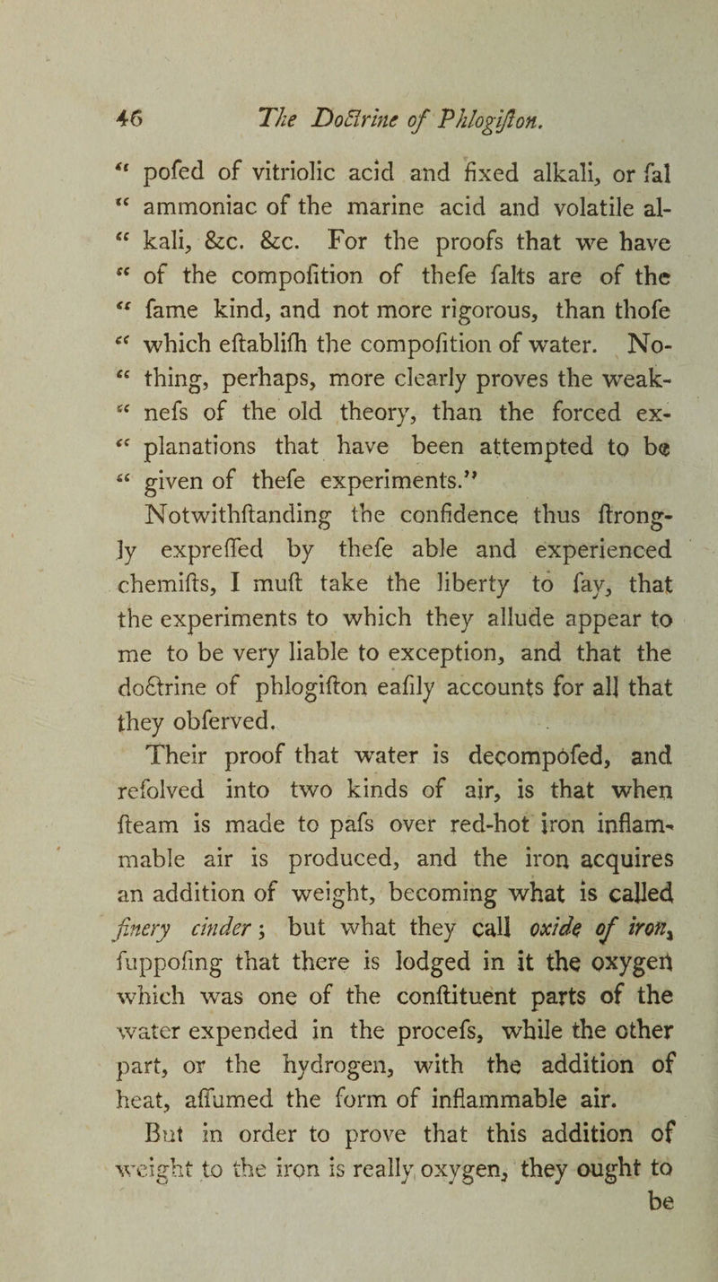 u pofed of vitriolic acid and fixed alkali, or fal <c ammoniac of the marine acid and volatile al- “ kali, &amp;c. &amp;c. For the proofs that we have fC of the compofition of thefe falts are of the €s fame kind, and not more rigorous, than thofe which eftablifh the compofition of water. No- “ thing, perhaps, more clearly proves the weak- £C nefs of the old theory, than the forced ex- <c planations that have been attempted to be “ given of thefe experiments/' Notwithstanding the confidence thus ftrong- ]y expreffed by thefe able and experienced chemifts, I muft take the liberty to fay, that the experiments to which they allude appear to me to be very liable to exception, and that the do&amp;rine of phlogifton eafily accounts for al] that they obferved. Their proof that water is decompofed, and refolved into two kinds of air, is that when fleam is made to pafs over red-hot iron inflam¬ mable air is produced, and the iron acquires an addition of weight, becoming what is called finery cinder; but what they call oxide of iron% fuppofing that there is lodged in it the oxygeft which was one of the conftituent parts of the water expended in the procefs, while the other part, or the hydrogen, with the addition of heat, affumed the form of inflammable air. But in order to prove that this addition of weight to the iron is really oxygen, they ought to be