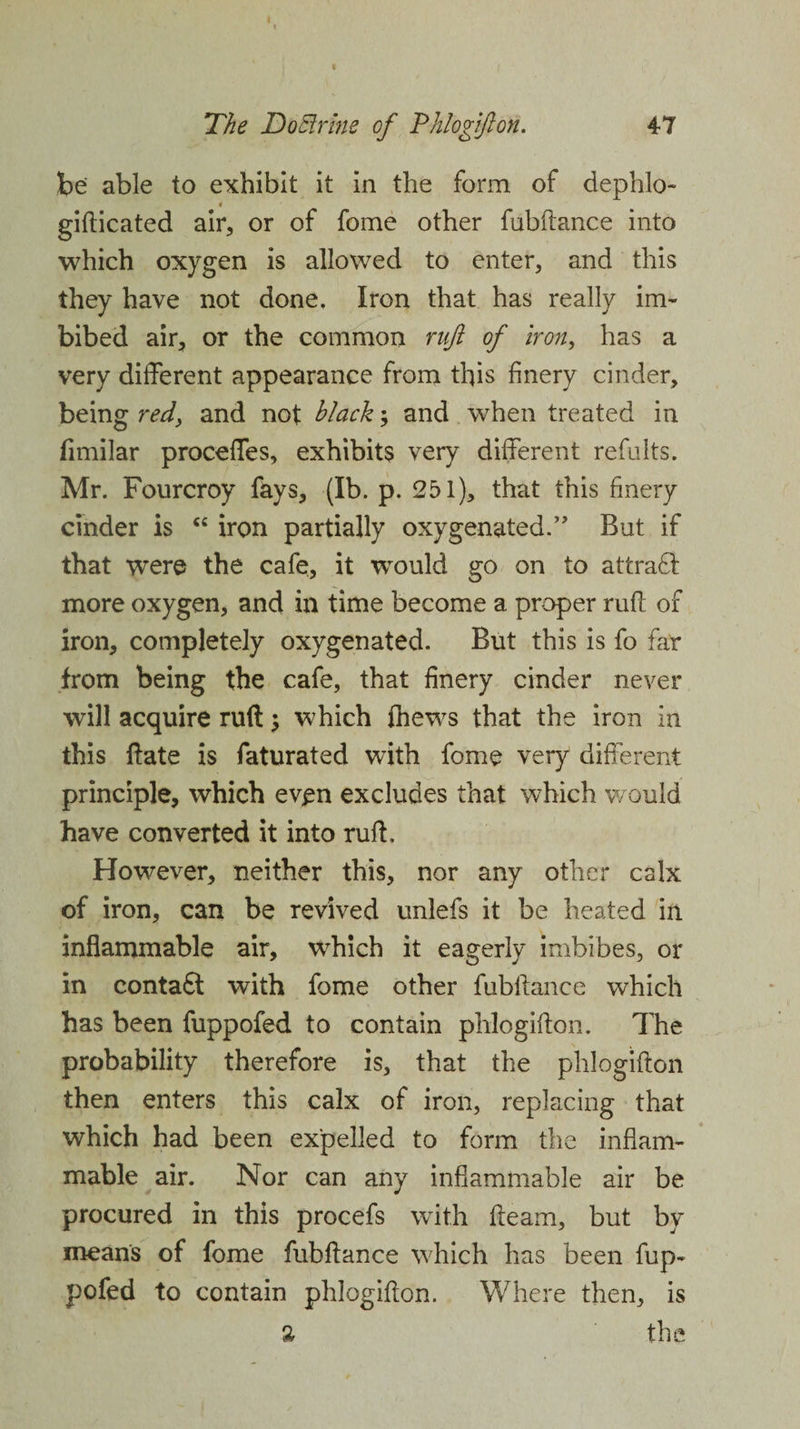 The DoEtrine of Phlogifton. 47 be able to exhibit it in the form of dephlo- # gifticated air, or of fome other fubftance into which oxygen is allowed to enter, and this they have not done. Iron that has really im¬ bibed air, or the common ruft of iron, has a very different appearance from this finery cinder, being red> and not black; and when treated in fimilar proceffes, exhibits very different refults. Mr. Fourcroy fays, (lb. p. 251), that this finery cinder is “ iron partially oxygenated.” But if that were the cafe, it would go on to attract more oxygen, and in time become a proper ruff of iron, completely oxygenated. But this is fo far from being the cafe, that finery cinder never will acquire ruft; which fhews that the iron in this date is faturated with fome very different principle, which even excludes that which would have converted it into ruff. However, neither this, nor any other calx of iron, can be revived unlefs it be heated in inflammable air, which it eagerly imbibes, or in conta£t with fome other fubftance which has been fuppofed to contain phlogifton. The probability therefore is, that the phlogifton then enters this calx of iron, replacing that which had been expelled to form the inflam¬ mable air. Nor can any inflammable air be procured in this procefs with fleam, but by means of fome fubftance which has been fup¬ pofed to contain phlogifton. Where then, is % the