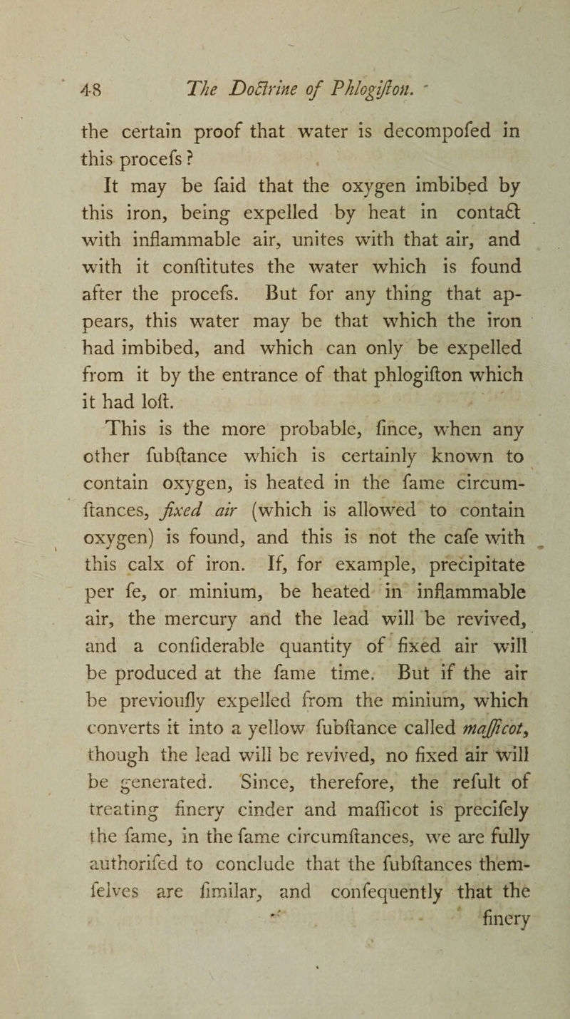 V 48 The D oft vine of Phlogifton. ' the certain proof that water is decompofed in this procefs ? It may be faid that the oxygen imbibed by this iron, being expelled by heat in contact with inflammable air, unites with that air, and with it conftitutes the water which is found after the procefs. But for any thing that ap¬ pears, this water may be that which the iron had imbibed, and which can only be expelled from it by the entrance of that phlogifton which it had loft. This is the more probable, fince, when any other fubftance which is certainly known to contain oxygen, is heated in the fame circum- ftances, fixed air (which is allowed to contain oxygen) is found, and this is not the cafe with this calx of iron. If, for example, precipitate per fe, or minium, be heated in inflammable air, the mercury and the lead will be revived, and a conftderable quantity of fixed air will be produced at the fame time. But if the air be previoufly expelled from the minium, which converts it into a yellow fubftance called map cot, though the lead will be revived, no fixed air will be generated. Since, therefore, the refult of treating finery cinder and maflicot is precifely the fame, in the fame circumftances, we are fully authorifed to conclude that the fubftances them- felves are fimilar, and confequently that the finery