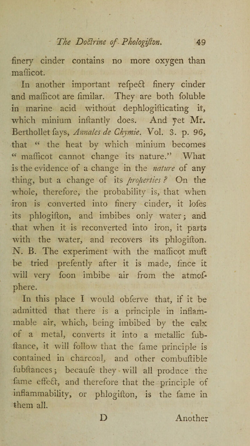 finery cinder contains no more oxygen than mafficot. In another important refpe£t finery cinder and mafficot are fimilar. They are both foluble in marine acid without dephlogifticating it, which minium inftantly does. And yet Mr, Berthollet fays, Annales de Chymie. Vol. 3. p. 96, that “ the heat by which minium becomes “ mafficot cannot change its nature.” What is the evidence of a change in the nature of any thing, but a change of its properties ? On the whole, therefore, the probability is, that when iron is converted into finery cinder, it lofes its phlogifton, and imbibes only water; and that when it is reconverted into iron, it parts with the water, and recovers its phlogifton. N. B. The experiment with the mafficot muft be tried prefently after it is made, fince it will very foon imbibe air from the atmof- phere. In this place I would obferve that, if it be admitted that there is a principle in inflam¬ mable air, which, being imbibed by the calx of a metal, converts it into a metallic fub- ftance, it will follow that the fame principle is contained in charcoal, and other combuftible fubftances; becaufe they will all produce the fame effedf, and therefore that the principle of inflammability, or phlogifton, is the fame in them all. D Another
