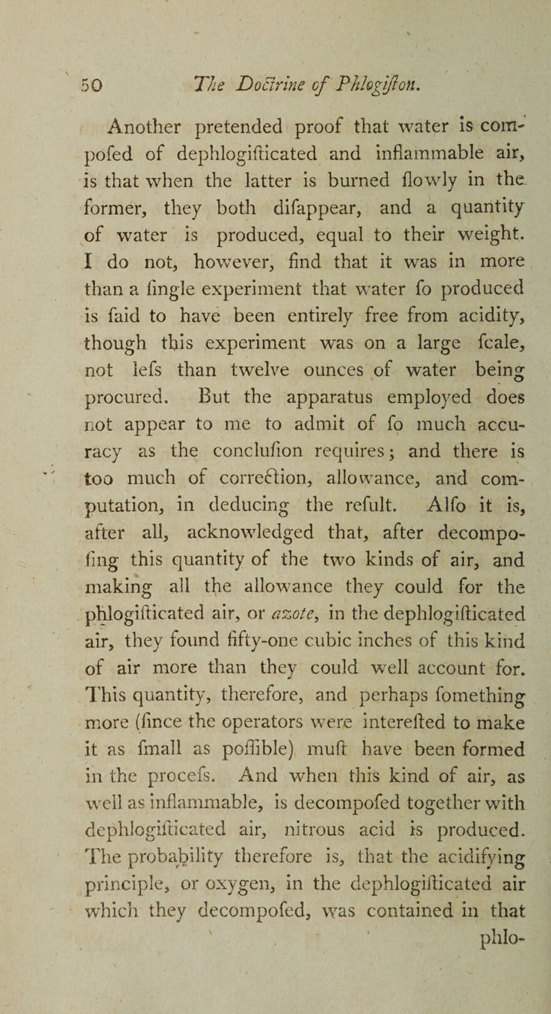 Another pretended proof that water is com- pofed of dephlogifticated and inflammable air, is that when the latter is burned flowly in the former, they both difappear, and a quantity of water is produced, equal to their weight. I do not, however, And that it was in more than a Angle experiment that water fo produced is faid to have been entirely free from acidity, though this experiment was on a large fcale, not lefs than twelve ounces of water being procured. But the apparatus employed does not appear to me to admit of fo much accu¬ racy as the concluflon requires; and there is too much of corre&amp;ion, allowance, and com¬ putation, in deducing the refult. Alfo it is, after all, acknowledged that, after decompo- Ang this quantity of the two kinds of air, and making all the allowance they could for the phlogifticated air, or azote, in the dephlogifticated air, they found fifty-one cubic inches of this kind of air more than they could well account for. This quantity, therefore, and perhaps fomething more (fince the operators were interefted to make it as fmall as poflible) muft have been formed in the procefs. And when this kind of air, as well as inflammable, is decompofed together with dephlogifticated air, nitrous acid is produced. The probability therefore is, that the acidifying principle, or oxygen, in the dephlogifticated air which they decompofed, was contained in that phlo-