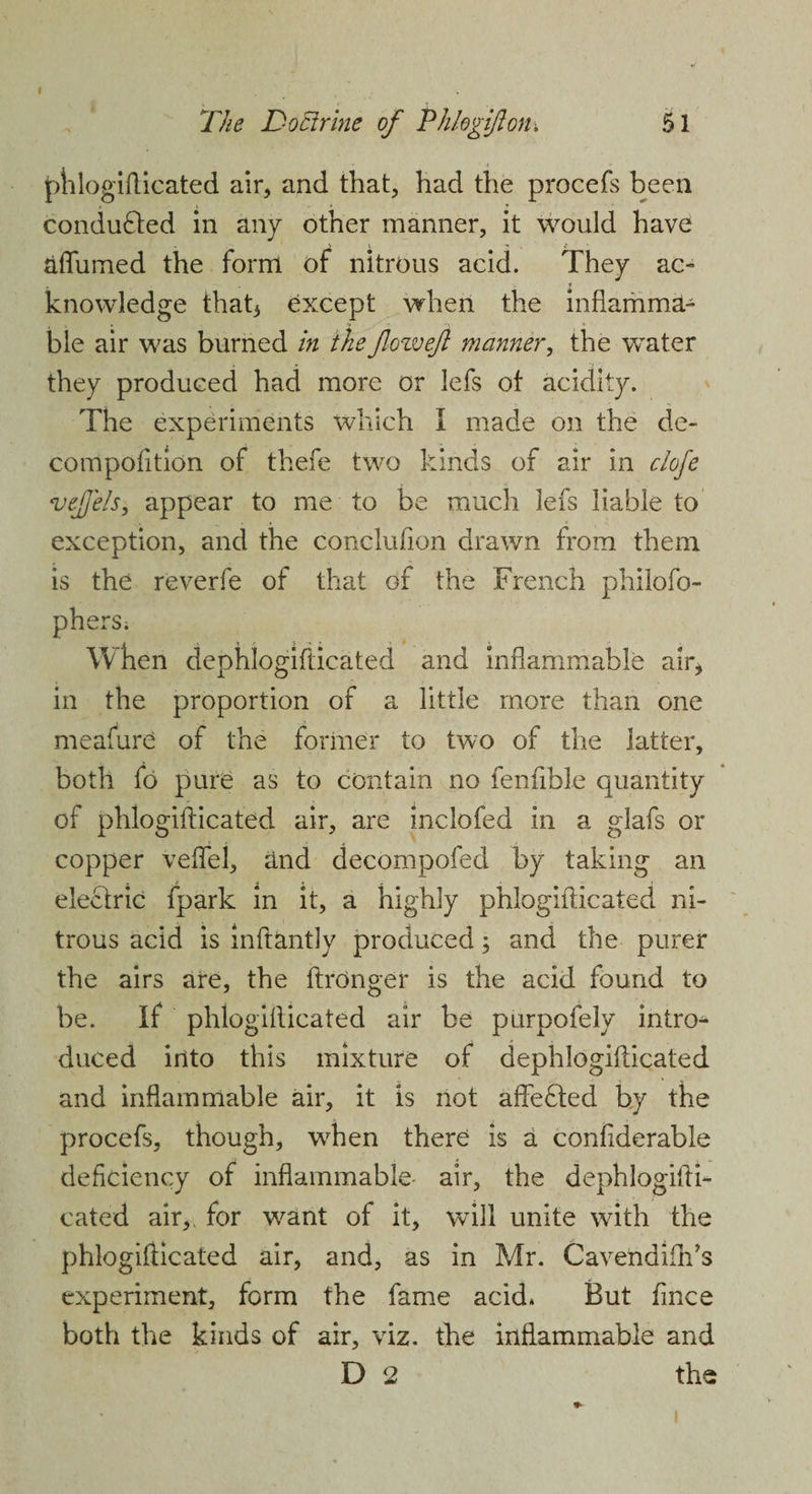 phlogifticated air, and that, had the procefs been conducted in any other manner, it would have aflumed the form of nitrous acid. They ac- . knowledge that3 except when the inflamma¬ ble air was burned in theflow eft manner, the water they produced had more or lefs of acidity. The experiments which I made on the de- compofition of thefe two kinds of air in clofe vejfels, appear to me to be much lefs liable to exception, and the conclufion drawn from them is the reverfe of that of the French philofo- phers; When dephlogifticated and inflammable air, in the proportion of a little more than one meafure of the former to two of the latter, both fo pure as to contain no fenftble quantity of phlogifticated air, are inclofed in a glafs or copper veffei, and decompofed by taking an electric fpark in it, a highly phlogiilicated ni¬ trous acid is inftantly produced; and the purer the airs are, the ftronger is the acid found to be. If phlogiilicated air be purpofely intro* duced into this mixture of dephlogifticated and inflammable air, it is not affedfed by the procefs, though, wrhen there is a confiderable deficiency of inflammable- air, the dephlogifti¬ cated air,, for want of it, will unite with the phlogiilicated air, and, as in Mr. Cavendifh’s experiment, form the fame acid* But fmce both the kinds of air, viz. the inflammable and D 2 the i