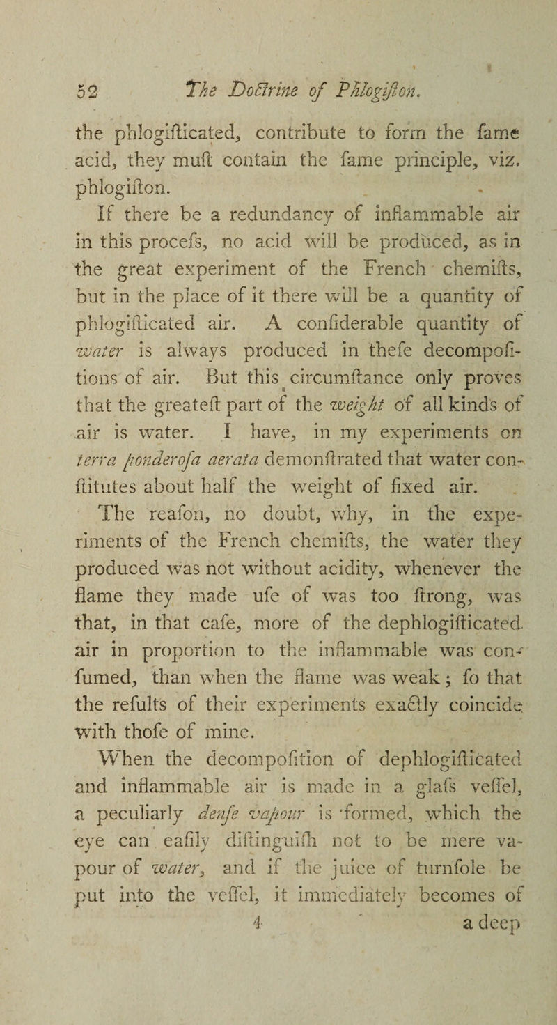 the phlogifticated, contribute to form the fame acid, they muft contain the fame principle, viz. phlogifton. If there be a redundancy of inflammable air in this procefs, no acid will be produced, as in the great experiment of the French chemifts, but in the place of it there will be a quantity of phlogifticated air. A confiderable quantity of water is always produced in thefe decompofl- tions of air. But this circumftance only proves that the greateft part of the weight of all kinds of air is water. I have, in my experiments on terra [wnderofa aerata demonftrated that water com ftitutes about half the weight of fixed air. The reafon, no doubt, why, in the expe¬ riments of the French chemifts, the water they produced was not without acidity, whenever the flame they made ufe of was too ftrong, was that, in that cafe, more of the dephlogifticated air in proportion to the inflammable was con- fumed, than when the flame was weak; fo that the refults of their experiments exadlly coincide with thofe of mine. When the decompofition of dephlogifticated and inflammable air is made in a glafs veflel. a peculiarly denfe vapour is 'formed, which the eye can eafily diftinguifli not to be mere va¬ pour of water, and if the juice of turnfole be put into the veflel, it immediately becomes of 4 a deep