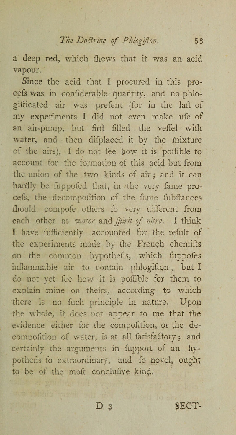 a deep red, which thews that it was an acid vapour. Since the acid that I procured in this pro- cefs was in confiderable quantity, and no phlo- gifticated air was prefent (for in the lafl of my experiments I did not even make ufe of an air-pump, but firft filled the veffel with water, and then difplaced it by the mixture of the airs), I do not fee bow it is pofiible to account for the formation of this acid but from the union of the two kinds of air; and it can hardly be fuppofed that, in 4he very fame pro- cefs, the decompofition of the fame fubftances fnould compofe others fo very different from each other as water and ffiirit cf nitre. I think I have fufficiently accounted for the refult of the experiments made by the French chemifts on the common hypothefis, which fuppofes inflammable air to contain phlogifion, but I do not yet fee how it is pofiible for them to explain mine on theirs, according to which there is no fuch principle in nature. Upon the whole, it does not appear to me that the evidence either for the compofition, or the de¬ compofition of water, is at all fatisfaclory; and certainly the arguments in fupport of an hy¬ pothefis fo extraordinary, and fo novel, ought to be of the moft conclufive kind, D a SECT-