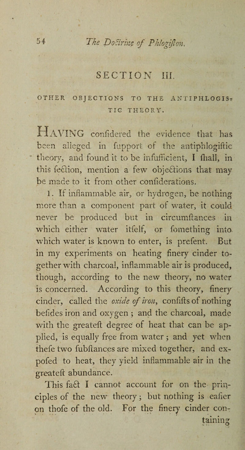 SECTION III. s OTHER OBJECTIONS TO THE ANTIPHLOGIS? TIC THEORY. Having confidered the evidence that has been alleged in fnpport of the antiphlogiftic theory, and found it to be insufficient, I (hall, in this feclion, mention a few objections that may be made to it from other confiderations. 1. If inflammable air, or hydrogen, be nothing more than a component part of water, it could never be produced but in circumftances in which either water itfelf, or fomething into which water is known to enter, is prefent. But in my experiments on heating finery cinder to¬ gether with charcoal, inflammable air is produced, though, according to the new theory, no water is concerned. According to this theory, finery cinder, called the oxide of iron, confifts of nothing befides iron and oxygen ; and the charcoal, made with the greatefl: degree' of heat that can be ap¬ plied, is equally free from water; and yet when thefe two fubftances are mixed together, and ex- pofed to heat, they yield inflammable air in the greatefl: abundance. This faff I cannot account for on the prin¬ ciples of the new theory; but nothing is eafier on thofe of the old. For the finery cinder con- taining o