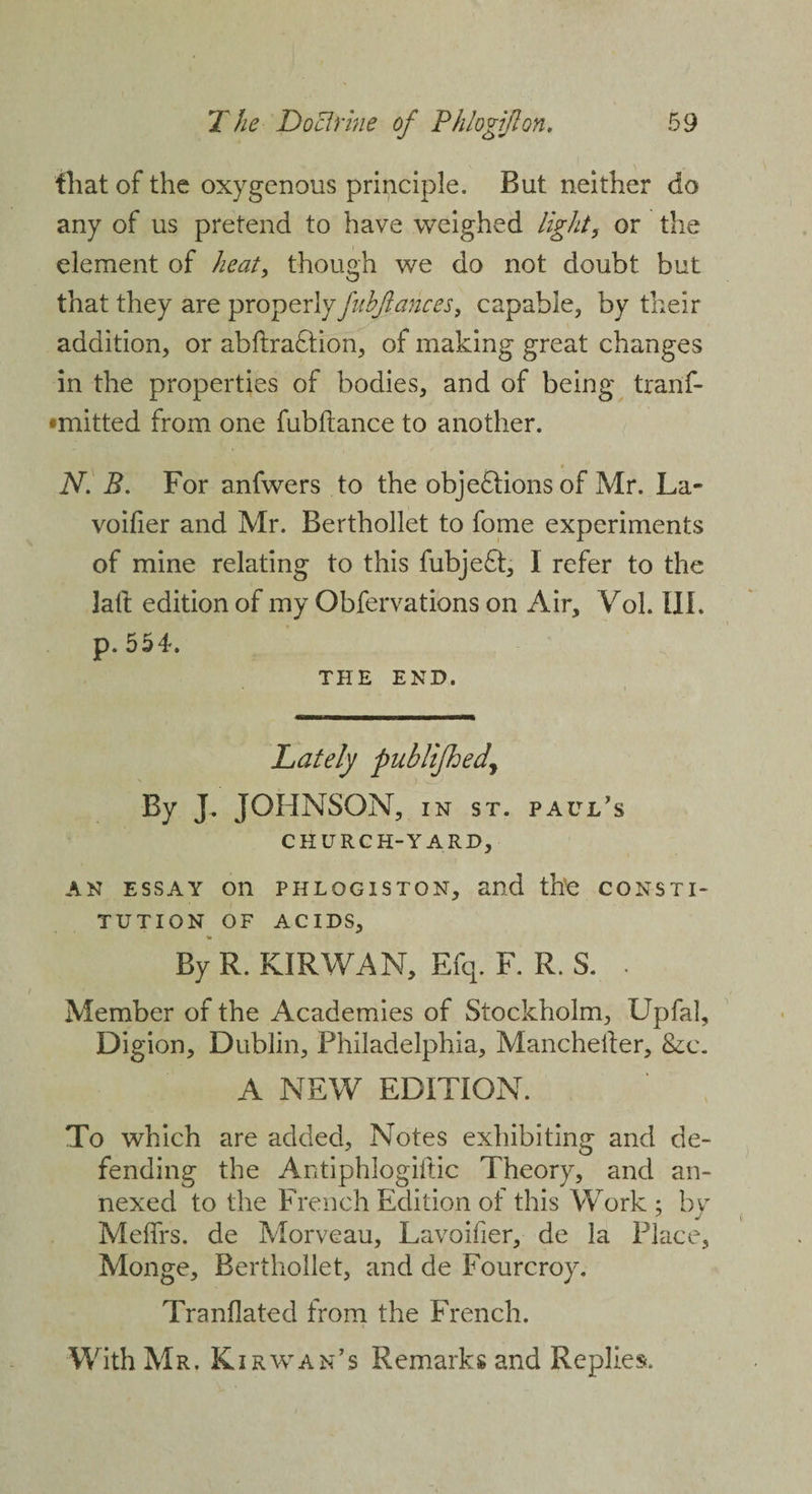 that of the oxygenous principle. But neither do any of us pretend to have weighed light, or the element of heat, though we do not doubt but that they are properly fuhftances, capable, by their addition, or abftraCtion, of making great changes in the properties of bodies, and of being tran'f- •mitted from one fubftance to another. N. B. For anfwers to the objections of Mr. La- voifier and Mr. Berthollet to fome experiments of mine relating to this fubjeCI, 1 refer to the 3aft edition of my Obfervations on Air, Vol. III. p. 554. THE END. Lately publifhedj By J. JOHNSON, in st. Paul’s CHURCH-YARD, an essay on phlogiston, and the CONSTI¬ TUTION OF ACIDS, By R. KIR WAN, Efq. F. R. S. . Member of the Academies of Stockholm, Upfal, Digion, Dublin, Philadelphia, Manchetler, See. A NEW EDITION. To which are added, Notes exhibiting and de¬ fending the Antiphlogiitic Theory, and an¬ nexed to the French Edition of this Work ; by Meffrs. de Morveau, Lavoifier, de la Place, Monge, Berthollet, and de Fourcroy. Tranflated from the French. With Mr. Kirwan’s Remarks and Replies.