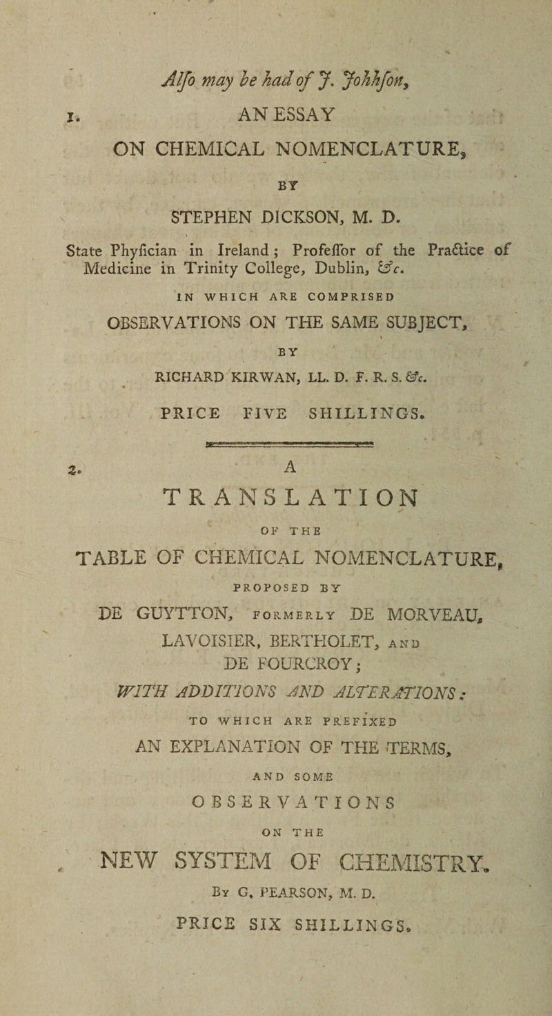 Alfo may be had of J. Johhfon, i. AN ESSAY ON CHEMICAL NOMENCLATURE, BY STEPHEN DICKSON, M. D. State Phyfician in Ireland; Profeflor of the Praftice of Medicine in Trinity College, Dublin, IN WHICH ARE COMPRISED OBSERVATIONS ON THE SAME SUBJECT, \ BY RICHARD KIR WAN, LL. D. F. R. S. &amp;e. % PRICE FIVE SHILLINGS. Z* A TRANSLATION OF THE TABLE OF CHEMICAL NOMENCLATURE, PROPOSED BY DE GUYTTON, formerly DE MORVEAU, LAVOISIER, BERTHOLET, and DE FOURCROY • WITH ADDITIONS AND ALTERATIONS; TO WHICH ARE PREFIXED AN EXPLANATION OF THE TERMS, AND SOME OBSERVATIONS ON THE NEW SYSTEM OF CHEMISTRY. By G, PEARSON, M. D. PRICE SIX SHILLINGS®