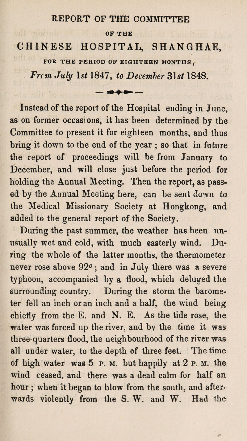 REPORT OF THE COMMITTEE OP THE CHINESE HOSPITAL, SHANGHAE, FOB THE PERIOD OF EIGHTEEN MONTHS, Frcm July Isf 1847, to December 1848. Instead of the report of the Hospital ending in June, as on former occasions, it has been determined by the Committee to present it for eighteen months, and thus bring it down to the end of the year ; so that in future the report of proceedings will be from January to December, and will close just before the period for holding the Annual Meeting. Then the report, as pass¬ ed by the Annual Meeting here, can be sent down to the Medical Missionary Society at Hongkong, and added to the general report of the Society. During the past summer, the weather has been un¬ usually wet and cold, with much easterly wind. Du¬ ring the whole of the latter months, the thermometer never rose above 92°; and in July there was a severe typhoon, accompanied by a flood, which deluged the surrounding country. During the storm the barome¬ ter fell an inch or an inch and a half, the wind being chiefly from the E. and N. E. As the tide rose, the water was forced up the river, and by the time it was three-quarters flood, the neighbourhood of the river was all under water, to the depth of three feet. The time of high water was 5 p. m. but happily at 2 p. m. the wind ceased, and there was a dead calm for half an hour ; when it began to blow from the south, and after¬ wards violently from the S. W. and W. Had the