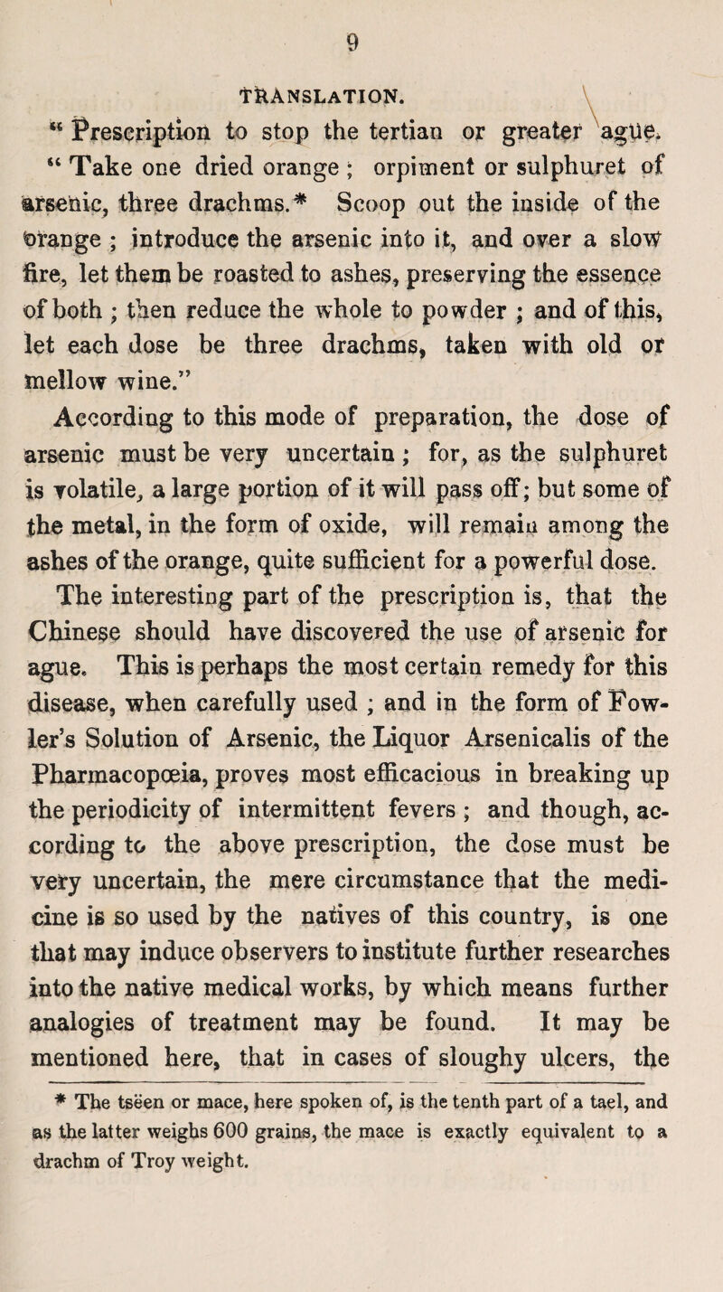 \ 9 TRANSLATION. “ Prescription to stop the tertian or greater ague. “ Take one dried orange ; orpiment or sulphuret of arsenic, three drachms.* Scoop out the inside of the Orange ; introduce the arsenic into it, and over a slow fire, let them be roasted to ashes, preserving the essence of both ; then reduce the whole to powder ; and of this, let each dose be three drachms* taken with old or mellow wine.” According to this mode of preparation, the dose of arsenic must be very uncertain ; for, as the sulphuret is volatile, a large portion of it will pass off; but some of the metal, in the form of oxide, will remain among the ashes of the orange, quite sufficient for a powerful dose. The interesting part of the prescription is, that the Chinese should have discovered the use of arsenic for ague* This is perhaps the most certain remedy for this disease, when carefully used ; and in the form of Fow¬ ler’s Solution of Arsenic, the Liquor Arsenicalis of the Pharmacopoeia, proves most efficacious in breaking up the periodicity of intermittent fevers ; and though, ac¬ cording to the above prescription, the dose must be very uncertain, the mere circumstance that the medi¬ cine is so used by the natives of this country, is one that may induce observers to institute further researches into the native medical works, by which means further analogies of treatment may be found. It may be mentioned here, that in cases of sloughy ulcers, the * The tseen or mace, here spoken of, is the tenth part of a tael, and as the latter weighs 600 grains, the mace is exactly equivalent to a drachm of Troy weight.