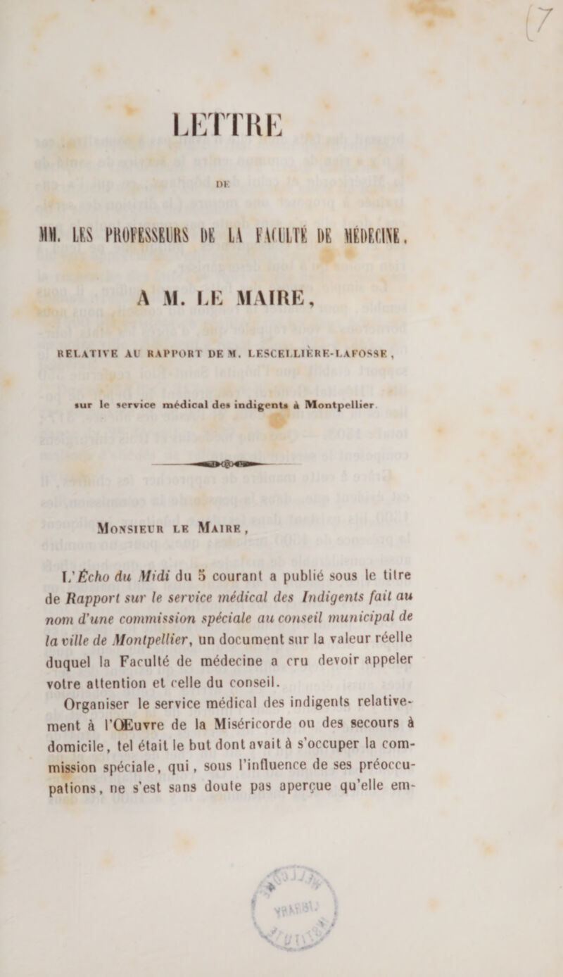 Lirrrui-: DK MH. LES PROFESSEURS DE H FALULTÉ DE HEDEEIAE. A M. LK MAIRE, RELATIVE AU RAPPORT DEM. LESCELLIKRK-LAFOSSE , •ur le service médical dei indigents à Montpellier. Monsieur le Maire , ï/^c/io du Midi du 5 courant a publié sous le titre de Rapport sur le service médical des Indigents fait au nom d'une commission spéciale au conseil municipal de la ville de Montpellier, un document sur la valeur réelle duquel la Faculté de médecine a cru devoir appeler votre attention et celle du conseil. Organiser le service médical des indigents relative¬ ment à l’Œuvre de la Miséricorde ou des secours à domicile, tel était le but dont avait à s’occuper la com¬ mission spéciale, qui, sous l’influence de ses préoccu¬ pations, ne s’est sans doute pas aperçue qu’elle em- : ^ ♦