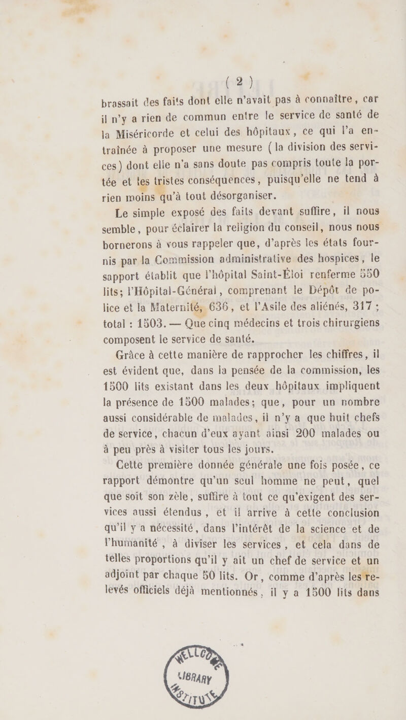 brassait des faits dont elle n’avait pas à connaître, car il n’y a rien de commun entre le service de santé de la Miséricorde et celui des hôpitaux, ce qui l’a en™ traînée à proposer une mesure ( la division des servi¬ ces) dont elle n’a sans doute pas compris toute la por¬ tée et les tristes conséquences, puisqu’elle ne tend à rien moins qu’à tout désorganiser. Le simple exposé des faits devant suffire, il nous semble, pour éclairer la religion du conseil, nous nous bornerons à vous rappeler que, d’après les états four¬ nis par la Commission administrative des hospices, le sapport établit que rhôpital Saint-Éloi renfermée 550 lits; l’Hopital-Générai, comprenant le Dépôt de po¬ lice et la Maternité, 636, et l’Asile des aliénés, 317 ; total ; 1503. — Que cinq médecins et trois chirurgiens composent le service de santé. Grâce à cette manière de rapprocher les chiffres, il est évident que, dans la pensée de la commission, les 1500 lits existant dans les deux hôpitaux impliquent la présence de 1500 malades; que, pour un nombre aussi considérable de malades, il n’y a que huit chefs de service, chacun d’eux ayant ainsi 200 malades ou à peu près à visiter tous les jours. Cette première donnée générale une fois posée, ce rapport démontre qu’un seul homme ne peut, quel que soit son zèle, suffire à tout ce qu’exigent des ser¬ vices aussi étendus , et il arrive à cette conclusion qu’il y a nécessité, dans l’intérêt de la science et de l’humanité , à diviser les services , et cela dans de telles proportions qu’il y ait un chef de service et un adjoint par chaque 50 lits. Or, comme d’après les re¬ levés officiels déjà mentionnés, il y a 1500 lits dans