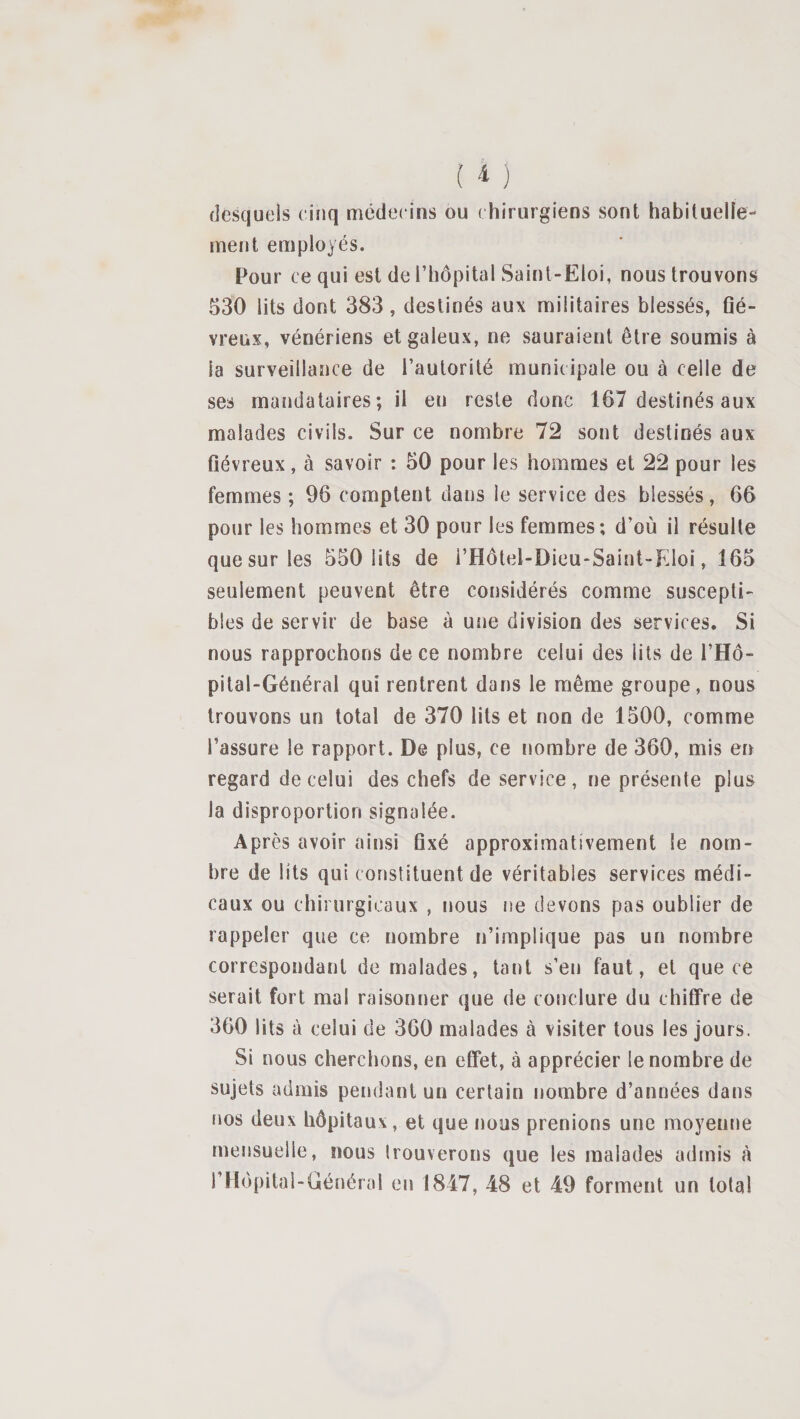 (lesquels cinq médecins ou ( hirurgiens sont habiluelîe- ment employés. Pour ce qui est de l’hôpital Saint-Eloi, nous trouvons 530 lits dont 383, destinés aux militaires blessés, flé- vreux, vénériens et galeux, ne sauraient être soumis à la surveillance de l’autorité municipale ou à celle de ses mandataires; il en reste donc 167 destinés aux malades civils. Sur ce nombre 72 sont destinés aux fiévreux, à savoir : 50 pour les hommes et 22 pour les femmes ; 96 comptent dans le service des blessés, 66 pour les hommes et 30 pour les femmes; d’où il résulte que sur les 550 lits de i’Hôtel-Dieu-Saint-EIoi, 165 seulement peuvent être considérés comme suscepti¬ bles de servir de base à une division des services. Si nous rapprochons de ce nombre celui des lits de i’Hô- pital-Général qui rentrent dans le même groupe, nous trouvons un total de 370 lits et non de 1500, comme l’assure le rapport. De plus, ce nombre de 360, mis en regard de celui des chefs de service, ne présente plus la disproportion signalée. Après avoir ainsi fixé approximativement le nom¬ bre de lits qui constituent de véritables services médi¬ caux ou chirurgicaux , nous rm devons pas oublier de rappeler que ce nombre n’implique pas un nombre correspondant de malades, tant s’en faut, et que ce serait fort mal raisonner que de conclure du chififre de 360 lits à celui de 360 malades à visiter tous les jours. Si nous cherchons, en effet, à apprécier le nombre de sujets admis pendant un certain nombre d’années dans îms deux hôpitaux, et que nous prenions une moyenne mensuelle, nous Irouverons que les malades admis à l’Hopitai-Général en 1847, 48 et 49 forment un total