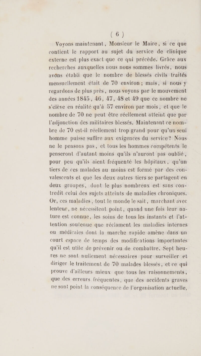 Voyons maintenant, Monsieur le Maire, si ce que contient le rapport au sujet du service de clinique externe est plus exact que ce qui précède. Grâce aux recherches auxquelles nous nous sommes livrés, nous avons établi que le nombre de blessés civils traités mensuellement était de 70 environ; mais, si nous y regardons de plus près, nous voyons par le mouvement des années 1845, 46, 47, 48 et 49 que ce nombre ne s’élève en réalité qu’à 57 environ par mois, et que le nombre de 70 ne peut être réellement atteint que par l’adjonction des militaires blessés. Maintenant ce nom¬ bre de 70 est-il réellement trop grand pour qu’un seul homme puisse suflîre aux exigences du service? Nous ne le pensons pas, et tous les hommes compétents le penseront d’autant moins qu’ils n’auront pas oublié, pour peu qu’ils aient fréquenté les hôpitaux, qu’un tiers de ces malades au moins est formé par des con¬ valescents et que les deux autres tiers se partagent en deux groupes, dont le plus nombreux est sans con¬ tredit celui des sujets atteints de maladies chroniques. Or, ces maladies, tout le monde le sait, marchant avec lenteur, ne nécessitent point, quand une fois leur na¬ ture est connue, les soins de tous les instants et l’at¬ tention soutenue que réclament les maladies internes ou médicales dont la marche rapide amène dans un court espace de temps des modifications importantes qu’il est utile de prévenir ou de combattre. Sept heu¬ res ne sont nullement nécessaires pour surveiller et diriger le traitement de 70 malades blessés, et ce qui prouve d’ailleurs mieux que tous les raisonnements, que des erreurs fréquentes, que des accidents graves ne sont point la conséquence de l’organisation actuelle,