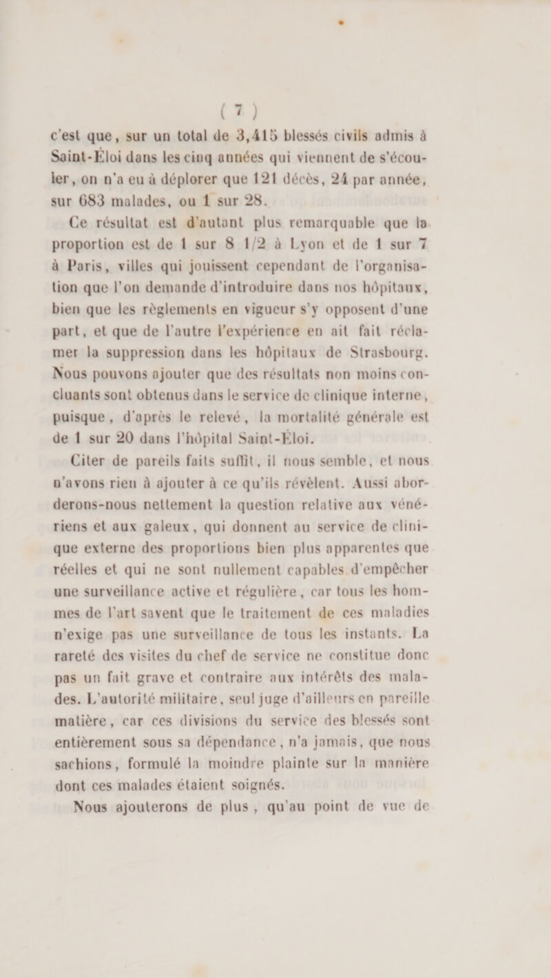 c'esl que, sur un total de 3,415 blessés civils admis à Saint-Eloi dans les cinq années qui viennent de s’écou¬ ler, on n’a eu à déplorer que 121 décès, 24 par année, sur G83 malades, ou 1 sur 28. Ce résultat est d’autant plus remarquable que la proportion est de 1 sur 8 1 2 à Lyon et de I sur 7 à l*aris, villes qui jouissent cependant de l’organisa¬ tion que l’on demande d’introduire dans nos hôpitaux, bien que les règlements en vigueur s’y opposent d’une part, et que de l’autre l’expérience en ail fait récla¬ mer la suppression dans les hôpitaux de Strasbourg. Nous pouvons ajouter que des résultats non moins con¬ cluants sont obtenus dans le service de clinique interne, puisque, d’après le relevé, la mortalité générale est de 1 sur 20 dans l’hépital Saint-Eloi. Citer de pareils faits suflit, il nous semble, et nous n’avons rien à ajouter à ce qu’ils révèlerO. Aussi abor¬ derons-nous nettement la question relative aux véné¬ riens et aux galeux, qui donnent au service de clirn- que externe des proportions bien plus apparentes que réelles et qui ne sont nullement capables d’empêcher une surveillance active et régulière, car tous les hom¬ mes de l’art savent que le traitement de ces maladies n’exige pas une surveillance de tous les instants. I.a rareté des visites du chef de service ne constitue donc pas un fait grave et contraire aux intérêts des mala¬ des. L’autorité militaire, seul juge d’ailleurs en pareille matière, car ces divisions du service des blessés sont entièrement sous sa dépendance, n’a jamais, que nous sachions, formulé la moindre plainte sur la manière dont ces malades étaient soignés. Nous ajouterons de plus , qu’au point de vue de